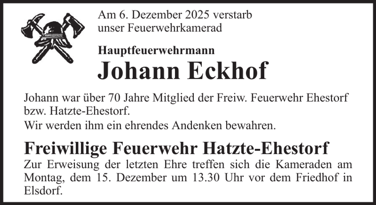 <p>Am 6. Dezember 2025 verstarb<br />unser Feuerwehrkamerad<br />Hauptfeuerwehrmann</p><p>Johann Eckhof<br />Johann war über 70 Jahre Mitglied der Freiw. Feuerwehr Ehestorf<br />bzw. Hatzte-Ehestorf.<br />Wir werden ihm ein ehrendes Andenken bewahren.</p><p>Freiwillige Feuerwehr Hatzte-Ehestorf</p><p>Zur Erweisung der letzten Ehre treffen sich die Kameraden am<br />Montag, dem 15. Dezember um 13.30 Uhr vor dem Friedhof in<br />Elsdorf.</p>