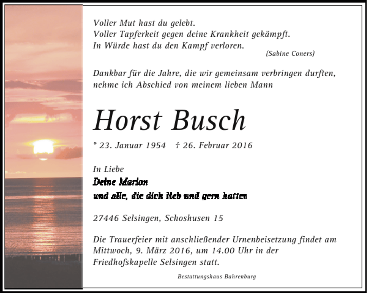 <p>Voller Mut hast du gelebt.<br />Voller Tapferkeit gegen deine Krankheit gekämpft.<br />In Würde hast du den Kampf verloren.</p><p>(Sabine Coners)</p><p>Dankbar für die Jahre, die wir gemeinsam verbringen durften,<br />nehme ich Abschied von meinem lieben Mann</p><p>Horst Busch</p><p>* 23. Januar 1954 † 26. Februar 2016<br />In Liebe</p><p>27446 Selsingen, Schoshusen 15<br />Die Trauerfeier mit anschließender Urnenbeisetzung findet am<br />Mittwoch, 9. März 2016, um 14.00 Uhr in der<br />Friedhofskapelle Selsingen statt.<br />Bestattungshaus Bahrenburg</p>
