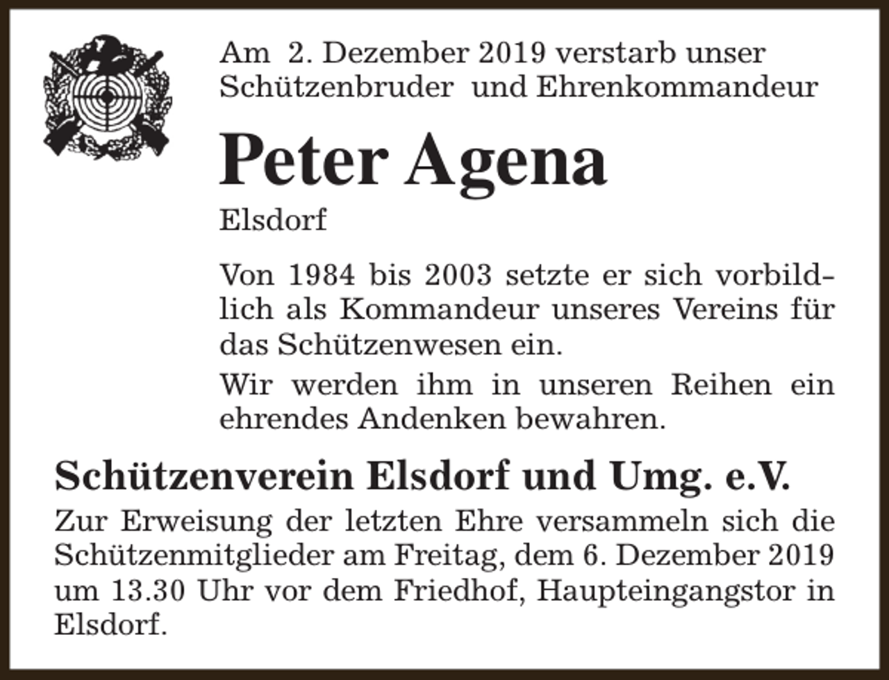 <p>Am 2. Dezember 2019 verstarb unser<br />Schützenbruder und Ehrenkommandeur</p><p>Peter Agena<br />Elsdorf</p><p>Von 1984 bis 2003 setzte er sich vorbildlich als Kommandeur unseres Vereins für<br />das Schützenwesen ein.<br />Wir werden ihm in unseren Reihen ein<br />ehrendes Andenken bewahren.</p><p>Schützenverein Elsdorf und Umg. e.V.</p><p>Zur Erweisung der letzten Ehre versammeln sich die<br />Schützenmitglieder am Freitag, dem 6. Dezember 2019<br />um 13.30 Uhr vor dem Friedhof, Haupteingangstor in<br />Elsdorf.</p>