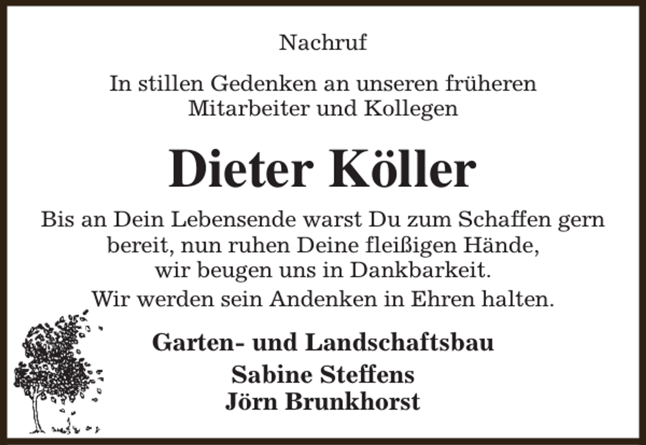 <p>Nachruf<br />In stillen Gedenken an unseren früheren<br />Mitarbeiter und Kollegen</p><p>Dieter Köller</p><p>Bis an Dein Lebensende warst Du zum Schaffen gern<br />bereit, nun ruhen Deine fleißigen Hände,<br />wir beugen uns in Dankbarkeit.<br />Wir werden sein Andenken in Ehren halten.</p><p>Garten- und Landschaftsbau<br />Sabine Steffens<br />Jörn Brunkhorst</p>