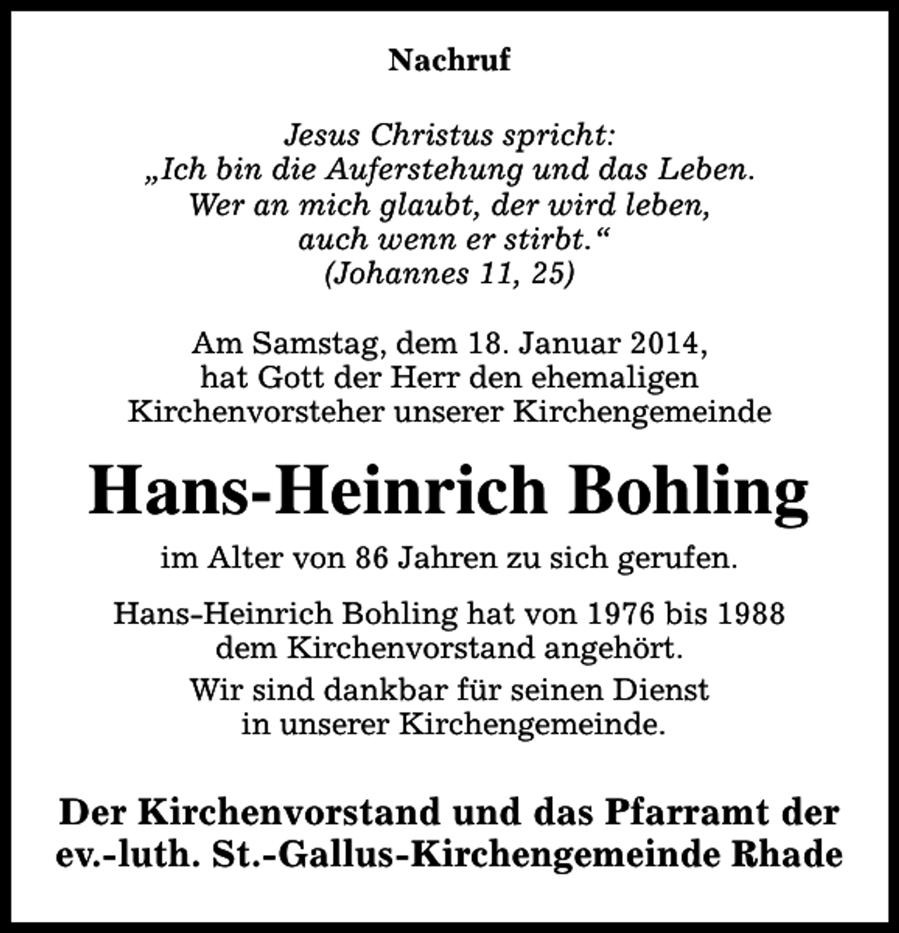 <p>Nachruf<br />Jesus Christus spricht:<br />„Ich bin die Auferstehung und das Leben.<br />Wer an mich glaubt, der wird leben,<br />auch wenn er stirbt.“<br />(Johannes 11, 25)<br />Am Samstag, dem 18. Januar 2014,<br />hat Gott der Herr den ehemaligen<br />Kirchenvorsteher unserer Kirchengemeinde</p><p>Hans-Heinrich Bohling<br />im Alter von 86 Jahren zu sich gerufen.</p><p>Hans-Heinrich Bohling hat von 1976 bis 1988<br />dem Kirchenvorstand angehört.<br />Wir sind dankbar für seinen Dienst<br />in unserer Kirchengemeinde.</p><p>Der Kirchenvorstand und das Pfarramt der<br />ev.-luth. St.-Gallus-Kirchengemeinde Rhade</p>