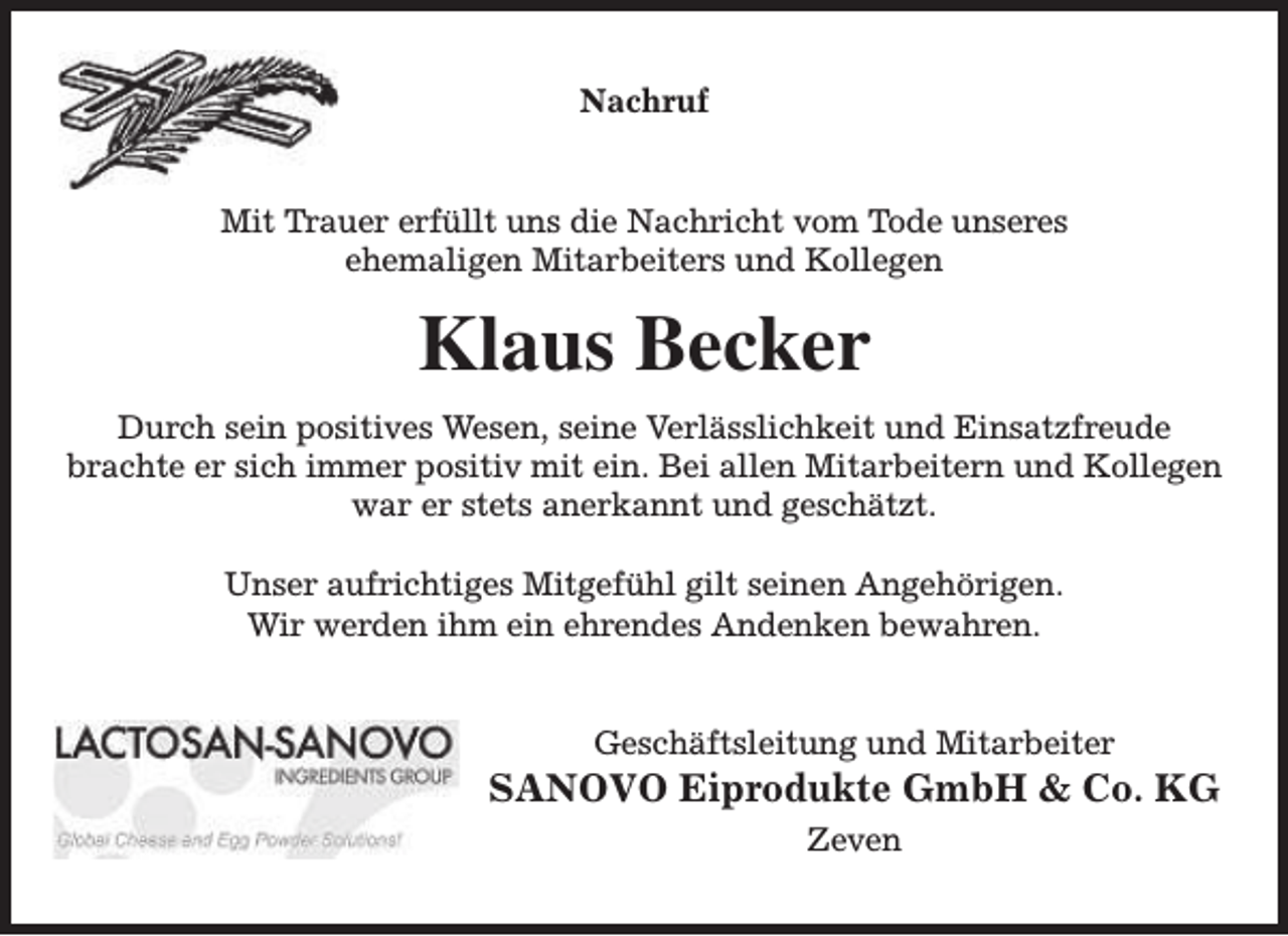 <p>Nachruf<br />Mit Trauer erfüllt uns die Nachricht vom Tode unseres<br />ehemaligen Mitarbeiters und Kollegen</p><p>Klaus Becker<br />Durch sein positives Wesen, seine Verlässlichkeit und Einsatzfreude<br />brachte er sich immer positiv mit ein. Bei allen Mitarbeitern und Kollegen<br />war er stets anerkannt und geschätzt.<br />Unser aufrichtiges Mitgefühl gilt seinen Angehörigen.<br />Wir werden ihm ein ehrendes Andenken bewahren.<br />Geschäftsleitung und Mitarbeiter</p><p>SANOVO Eiprodukte GmbH &amp; Co. KG<br />Zeven</p>
