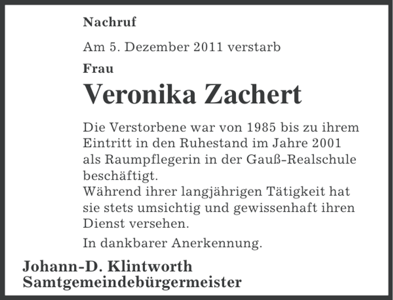 <p>Nachruf<br />Am 5. Dezember 2011 verstarb<br />Frau</p>
<p>Veronika Zachert<br />Die Verstorbene war von 1985 bis zu ihrem<br />Eintritt in den Ruhestand im Jahre 2001<br />als Raumpflegerin in der Gauß-Realschule<br />beschäftigt.<br />Während ihrer langjährigen Tätigkeit hat<br />sie stets umsichtig und gewissenhaft ihren<br />Dienst versehen.<br />In dankbarer Anerkennung.</p>
<p>Johann-D. Klintworth<br />Samtgemeindebürgermeister</p>