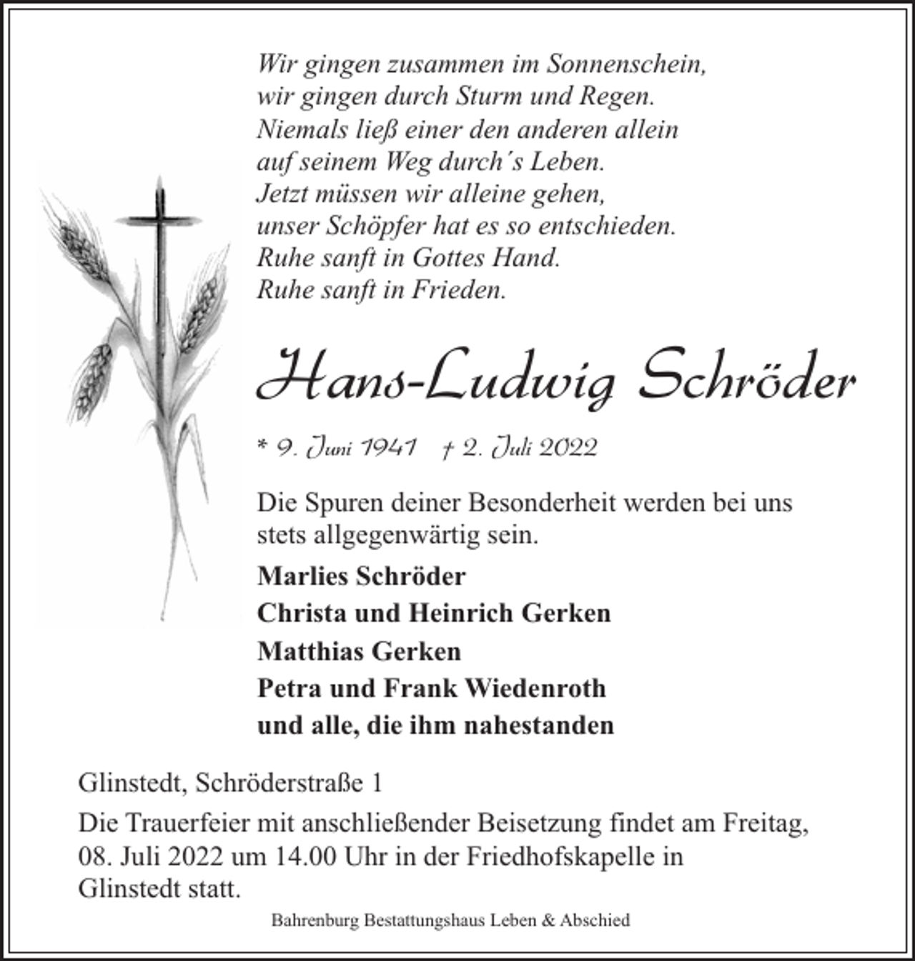 <p>Wir gingen zusammen im Sonnenschein,<br />wir gingen durch Sturm und Regen.<br />Niemals ließ einer den anderen allein<br />auf seinem Weg durch´s Leben.<br />Jetzt müssen wir alleine gehen,<br />unser Schöpfer hat es so entschieden.<br />Ruhe sanft in Gottes Hand.<br />Ruhe sanft in Frieden.</p><p>Hans-Ludwig Schröder<br />* 9. Juni 1941 † 2. Juli 2022<br />Die Spuren deiner Besonderheit werden bei uns<br />stets allgegenwärtig sein.<br />Marlies Schröder<br />Christa und Heinrich Gerken<br />Matthias Gerken<br />Petra und Frank Wiedenroth<br />und alle, die ihm nahestanden<br />Glinstedt, Schröderstraße 1<br />Die Trauerfeier mit anschließender Beisetzung findet am Freitag,<br />08. Juli 2022 um 14.00 Uhr in der Friedhofskapelle in<br />Glinstedt statt.<br />Bahrenburg Bestattungshaus Leben &amp; Abschied</p>