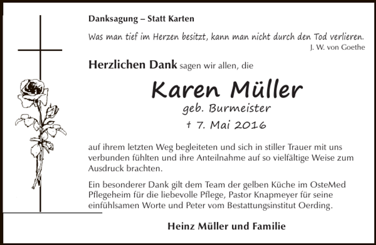 <p>Danksagung – Statt Karten<br />Was man tief im Herzen besitzt, kann man nicht durch den Tod verlieren.</p><p>J. W. von Goethe</p><p>Herzlichen Dank sagen wir allen, die</p><p>Karen Müller<br />geb. Burmeister<br />† 7. Mai 2016<br />auf ihrem letzten Weg begleiteten und sich in stiller Trauer mit uns<br />verbunden fühlten und ihre Anteilnahme auf so vielfältige Weise zum<br />Ausdruck brachten.<br />Ein besonderer Dank gilt dem Team der gelben Küche im OsteMed<br />Pflegeheim für die liebevolle Pflege, Pastor Knapmeyer für seine<br />einfühlsamen Worte und Peter vom Bestattungsinstitut Oerding.</p><p>Heinz Müller und Familie</p>