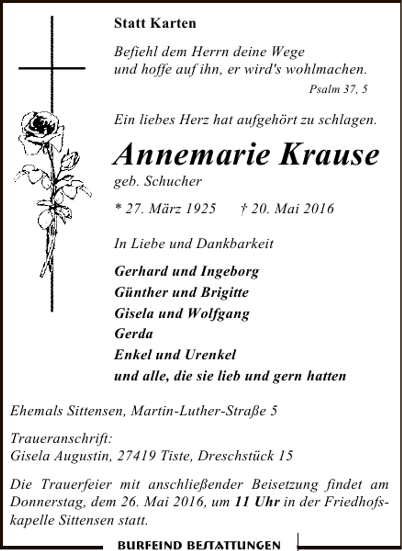 <p>Statt Karten<br />Befiehl dem Herrn deine Wege<br />und hoffe auf ihn, er wird's wohlmachen.<br />Psalm 37, 5</p><p>Ein liebes Herz hat aufgehört zu schlagen.</p><p>Annemarie Krause<br />geb. Schucher</p><p>* 27. März 1925</p><p>† 20. Mai 2016</p><p>In Liebe und Dankbarkeit<br />Gerhard und Ingeborg<br />Günther und Brigitte<br />Gisela und Wolfgang<br />Gerda<br />Enkel und Urenkel<br />und alle, die sie lieb und gern hatten<br />Ehemals Sittensen, Martin-Luther-Straße 5<br />Traueranschrift:<br />Gisela Augustin, 27419 Tiste, Dreschstück 15<br />Die Trauerfeier mit anschließender Beisetzung findet am<br />Donnerstag, dem 26. Mai 2016, um 11 Uhr in der Friedhofskapelle Sittensen statt.<br />Burfeind Bestattungen</p>