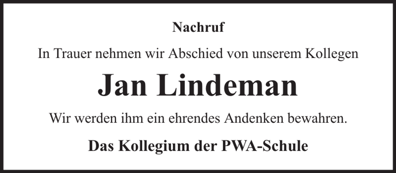 <p>Nachruf<br />In Trauer nehmen wir Abschied von unserem Kollegen</p><p>Jan Lindeman<br />Wir werden ihm ein ehrendes Andenken bewahren.</p><p>Das Kollegium der PWA-Schule</p>