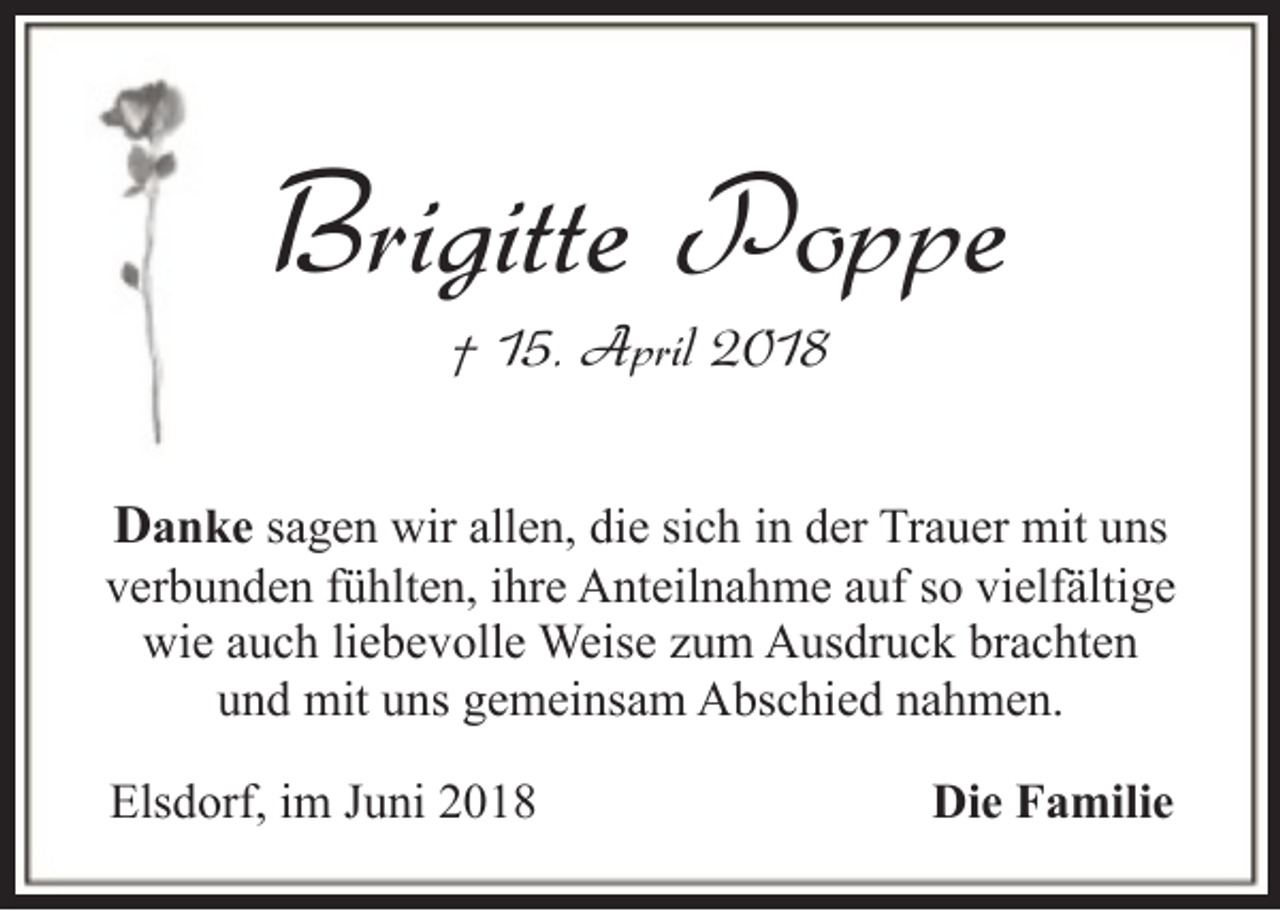 <p>Brigitte Poppe<br />† 15. April 2018</p><p>Danke sagen wir allen, die sich in der Trauer mit uns<br />verbunden fühlten, ihre Anteilnahme auf so vielfältige<br />wie auch liebevolle Weise zum Ausdruck brachten<br />und mit uns gemeinsam Abschied nahmen.<br />Elsdorf, im Juni 2018</p><p>Die Familie</p>
