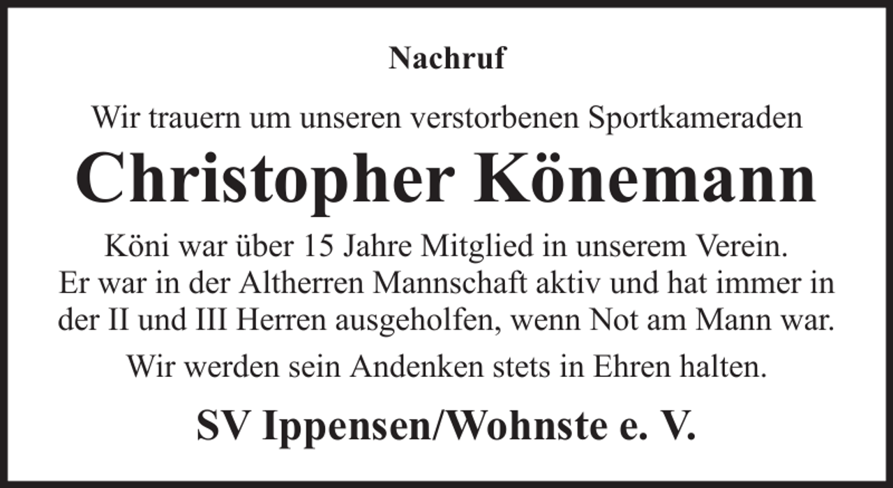 <p>Nachruf<br />Wir trauern um unseren verstorbenen Sportkameraden</p><p>Christopher Könemann<br />Köni war über 15 Jahre Mitglied in unserem Verein.<br />Er war in der Altherren Mannschaft aktiv und hat immer in<br />der II und III Herren ausgeholfen, wenn Not am Mann war.<br />Wir werden sein Andenken stets in Ehren halten.</p><p>SV Ippensen/Wohnste e. V.</p>