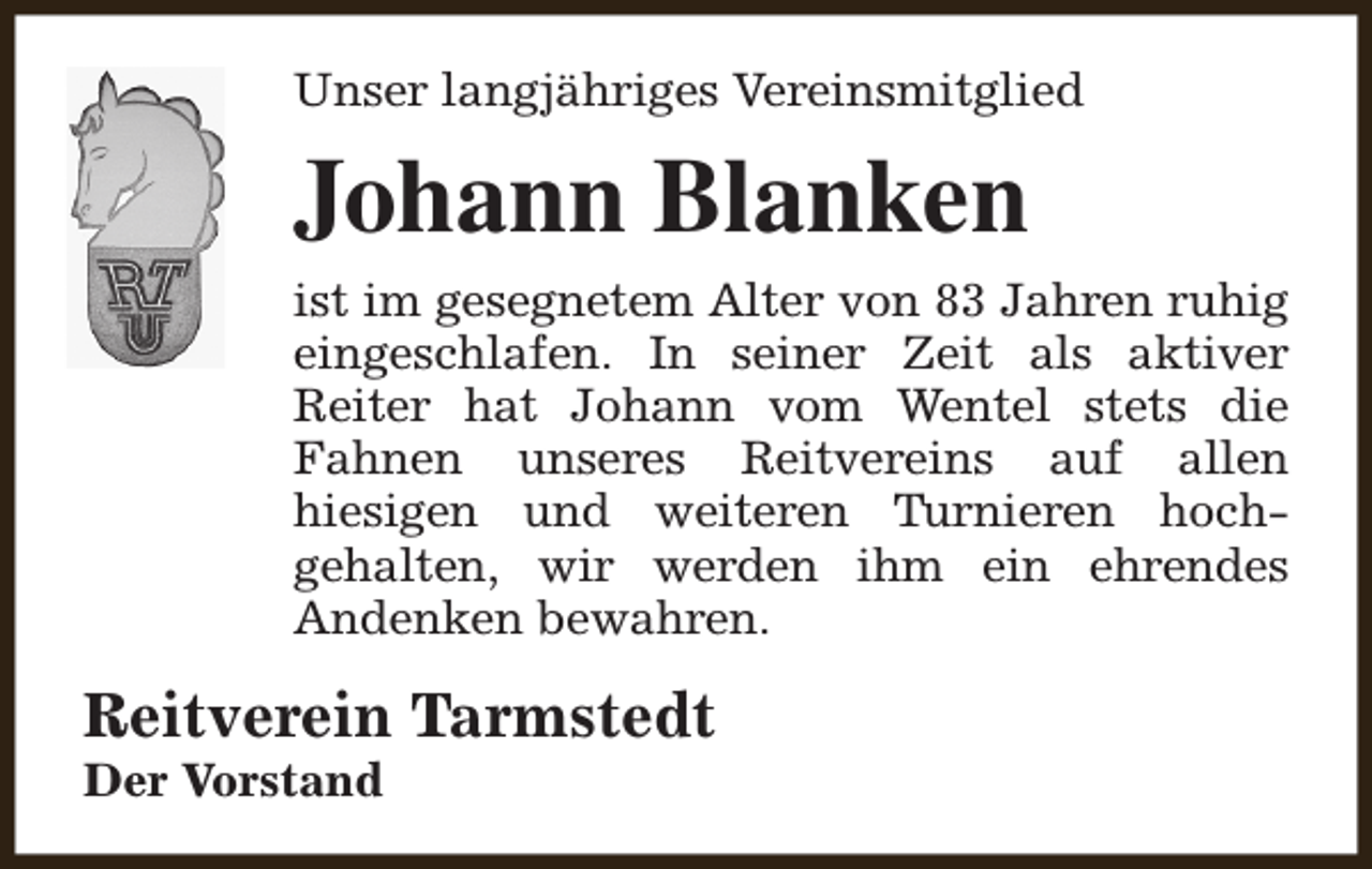 <p>Unser langjähriges Vereinsmitglied</p><p>Johann Blanken<br />ist im gesegnetem Alter von 83 Jahren ruhig<br />eingeschlafen. In seiner Zeit als aktiver<br />Reiter hat Johann vom Wentel stets die<br />Fahnen unseres Reitvereins auf allen<br />hiesigen und weiteren Turnieren hochgehalten, wir werden ihm ein ehrendes<br />Andenken bewahren.</p><p>Reitverein Tarmstedt<br />Der Vorstand</p>