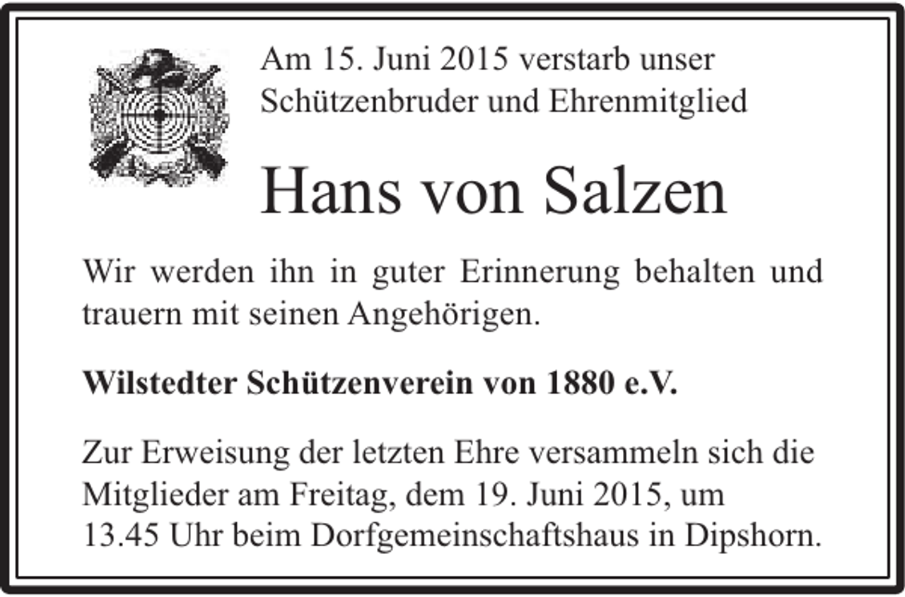 <p>Am 15. Juni 2015 verstarb unser<br />Schützenbruder und Ehrenmitglied</p><p>Hans von Salzen<br />Wir werden ihn in guter Erinnerung behalten und<br />trauern mit seinen Angehörigen.<br />Wilstedter Schützenverein von 1880 e.V.<br />Zur Erweisung der letzten Ehre versammeln sich die<br />Mitglieder am Freitag, dem 19. Juni 2015, um<br />13.45 Uhr beim Dorfgemeinschaftshaus in Dipshorn.</p>