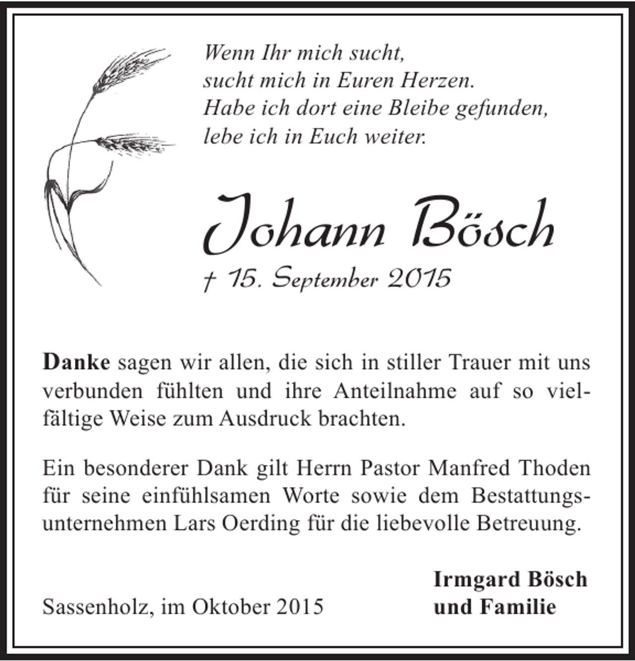 <p>Wenn Ihr mich sucht,<br />sucht mich in Euren Herzen.<br />Habe ich dort eine Bleibe gefunden,<br />lebe ich in Euch weiter.</p><p>Johann Bösch</p><p>† 15. September 2015</p><p>Danke sagen wir allen, die sich in stiller Trauer mit uns<br />verbunden fühlten und ihre Anteilnahme auf so vielfältige Weise zum Ausdruck brachten.<br />Ein besonderer Dank gilt Herrn Pastor Manfred Thoden<br />für seine einfühlsamen Worte sowie dem Bestattungsunternehmen Lars Oerding für die liebevolle Betreuung.<br />Sassenholz, im Oktober 2015</p><p>Irmgard Bösch<br />und Familie</p>