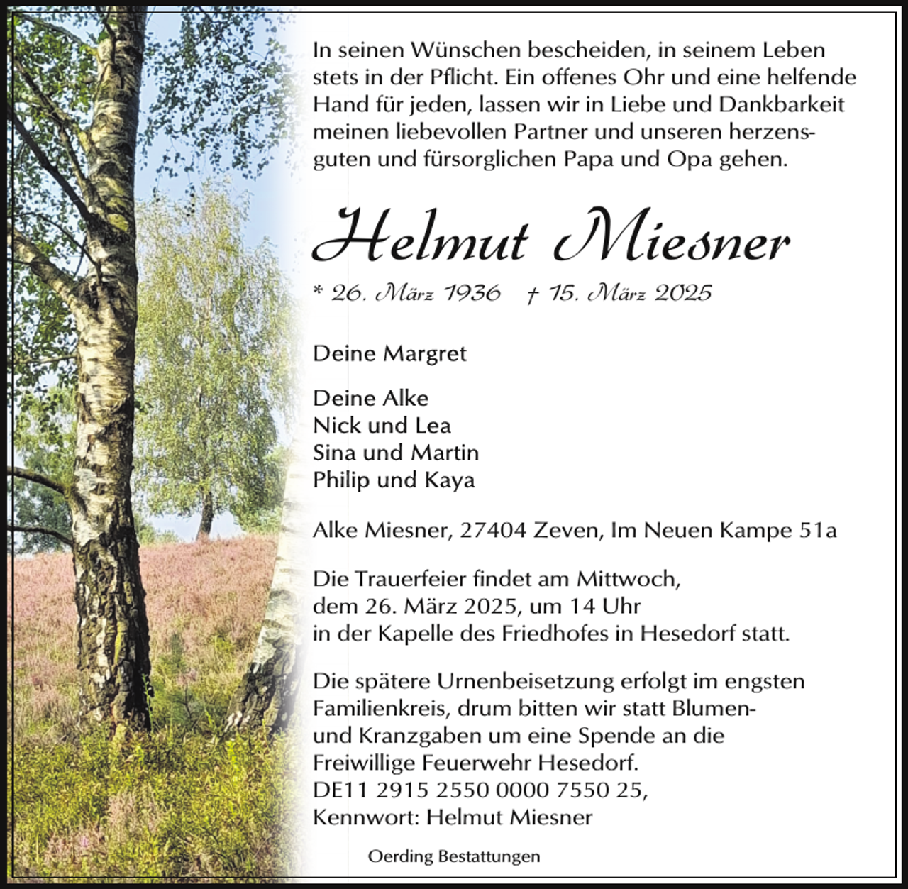<p>In seinen Wünschen bescheiden, in seinem Leben<br />stets in der Pflicht. Ein offenes Ohr und eine helfende<br />Hand für jeden, lassen wir in Liebe und Dankbarkeit<br />meinen liebevollen Partner und unseren herzensguten und fürsorglichen Papa und Opa gehen.</p><p>Helmut Miesner<br />* 26. März 1936 † 15. März 2025</p><p>Alke Miesner, 27404 Zeven, Im Neuen Kampe 51a<br />Die Trauerfeier findet am Mittwoch,<br />dem 26. März 2025, um 14 Uhr<br />in der Kapelle des Friedhofes in Hesedorf statt.<br />Die spätere Urnenbeisetzung erfolgt im engsten<br />Familienkreis, drum bitten wir statt Blumenund Kranzgaben um eine Spende an die<br />Freiwillige Feuerwehr Hesedorf.<br />DE11 2915 255000 7550 25,<br />Kennwort: Helmut Miesner<br />Oerding Bestattungen</p>