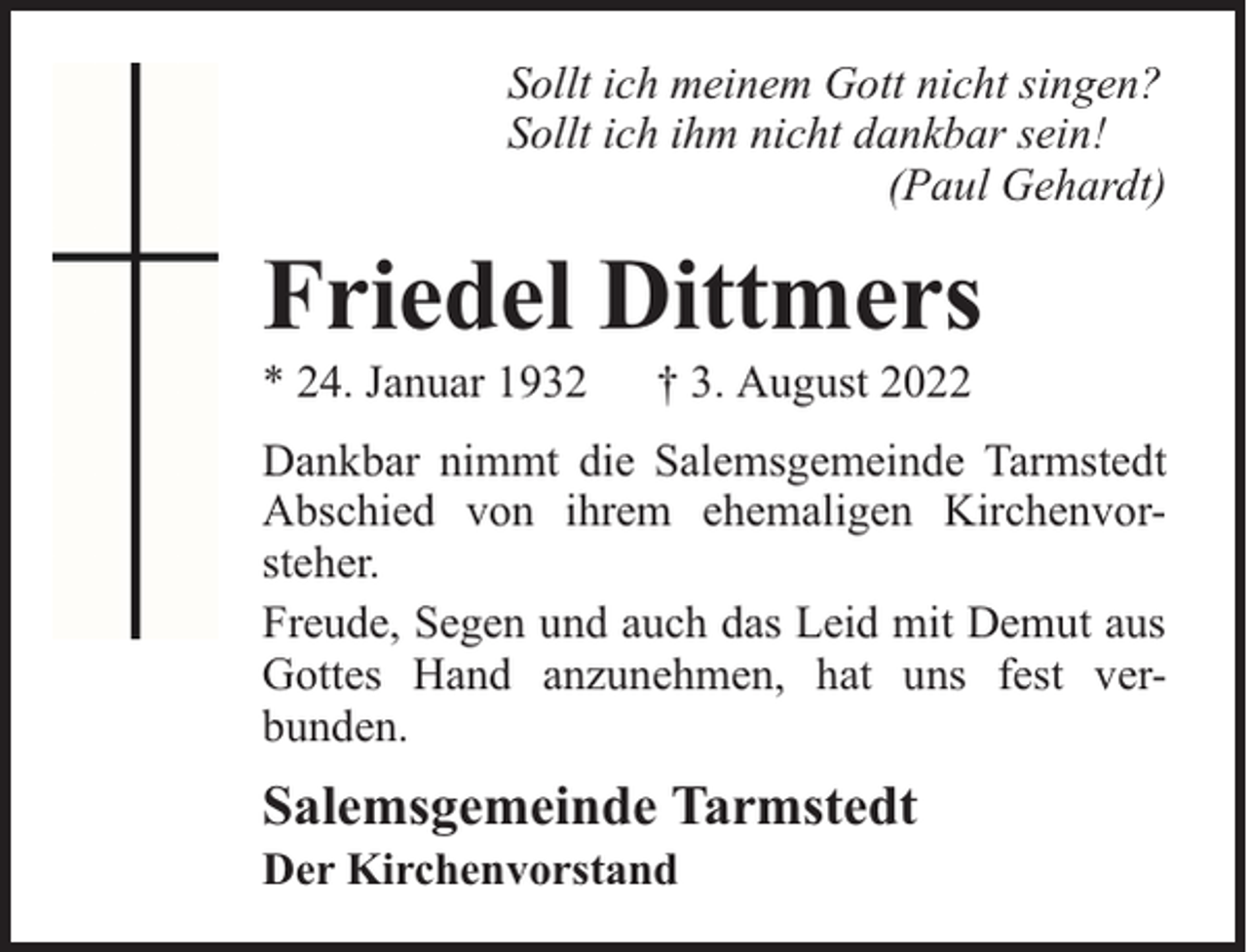 <p>Sollt ich meinem Gott nicht singen?<br />Sollt ich ihm nicht dankbar sein!<br />(Paul Gehardt)</p><p>Friedel Dittmers</p><p>* 24. Januar 1932</p><p>† 3. August 2022</p><p>Dankbar nimmt die Salemsgemeinde Tarmstedt<br />Abschied von ihrem ehemaligen Kirchenvorsteher.<br />Freude, Segen und auch das Leid mit Demut aus<br />Gottes Hand anzunehmen, hat uns fest verbunden.</p><p>Salemsgemeinde Tarmstedt</p><p>Der Kirchenvorstand</p>