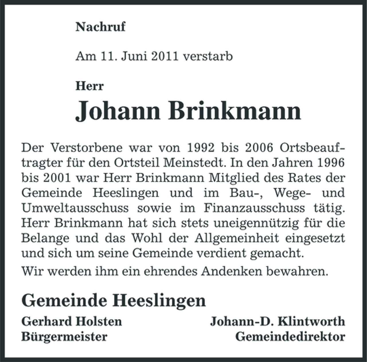 <p>Nachruf Am 11. Juni 2011 verstarb Herr</p><p>Johann Brinkmann<br />Der Verstorbene war von 1992 bis 2006 Ortsbeauftragter für den Ortsteil Meinstedt. In den Jahren 1996 bis 2001 war Herr Brinkmann Mitglied des Rates der Gemeinde Heeslingen und im Bau-, Wege- und Umweltausschuss sowie im Finanzausschuss tätig. Herr Brinkmann hat sich stets uneigennützig für die Belange und das Wohl der Allgemeinheit eingesetzt und sich um seine Gemeinde verdient gemacht. Wir werden ihm ein ehrendes Andenken bewahren.</p><p>Gemeinde Heeslingen<br />Gerhard Holsten Bürgermeister Johann-D. Klintworth Gemeindedirektor</p>