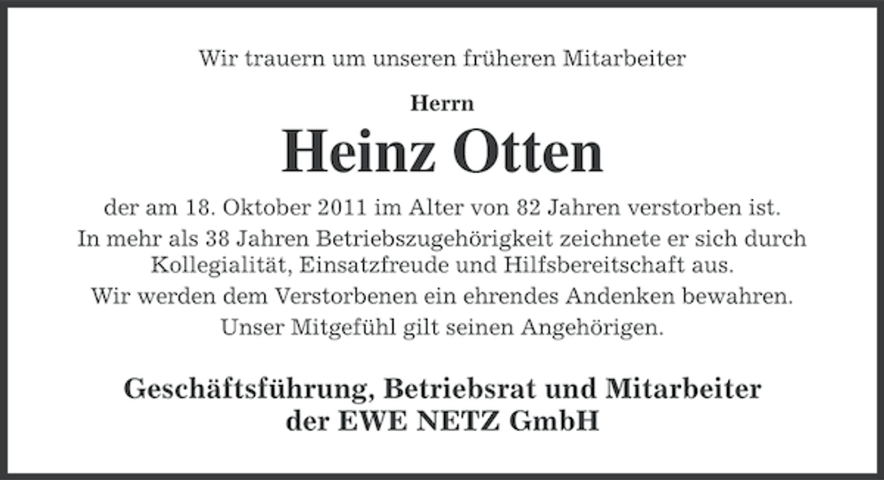 <p>Wir trauern um unseren früheren Mitarbeiter<br />Herrn</p><p>Heinz Otten<br />der am 18. Oktober 2011 im Alter von 82 Jahren verstorben ist.<br />In mehr als 38 Jahren Betriebszugehörigkeit zeichnete er sich durch<br />Kollegialität, Einsatzfreude und Hilfsbereitschaft aus.<br />Wir werden dem Verstorbenen ein ehrendes Andenken bewahren.<br />Unser Mitgefühl gilt seinen Angehörigen.</p><p>Geschäftsführung, Betriebsrat und Mitarbeiter<br />der EWE NETZ GmbH</p>
