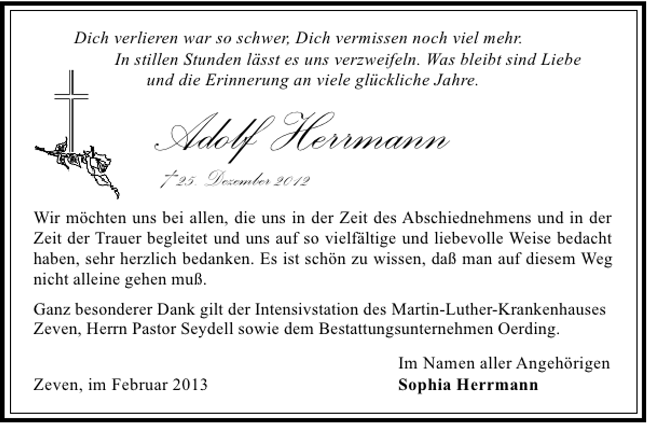 <p>Dich verlieren war so schwer, Dich vermissen noch viel mehr.<br />In stillen Stunden lässt es uns verzweifeln. Was bleibt sind Liebe<br />und die Erinnerung an viele glückliche Jahre.</p><p>Adolf Herrmann<br />† 25. Dezember 2012</p><p>Wir möchten uns bei allen, die uns in der Zeit des Abschiednehmens und in der<br />Zeit der Trauer begleitet und uns auf so vielfältige und liebevolle Weise bedacht<br />haben, sehr herzlich bedanken. Es ist schön zu wissen, daß man auf diesem Weg<br />nicht alleine gehen muß.<br />Ganz besonderer Dank gilt der Intensivstation des Martin-Luther-Krankenhauses<br />Zeven, Herrn Pastor Seydell sowie dem Bestattungsunternehmen Oerding.</p><p>Zeven, im Februar 2013</p><p>Im Namen aller Angehörigen<br />Sophia Herrmann</p>
