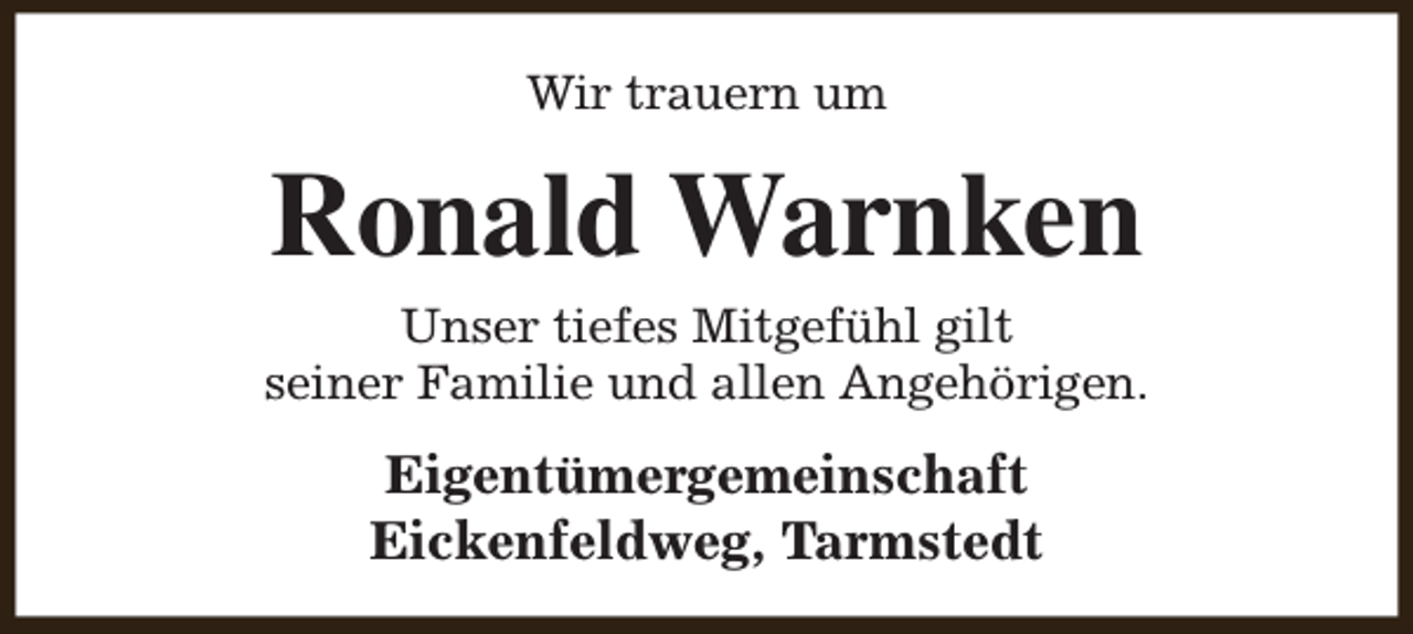 <p>Wir trauern um</p><p>Ronald Warnken</p><p>Unser tiefes Mitgefühl gilt<br />seiner Familie und allen Angehörigen.</p><p>Eigentümergemeinschaft<br />Eickenfeldweg, Tarmstedt</p>