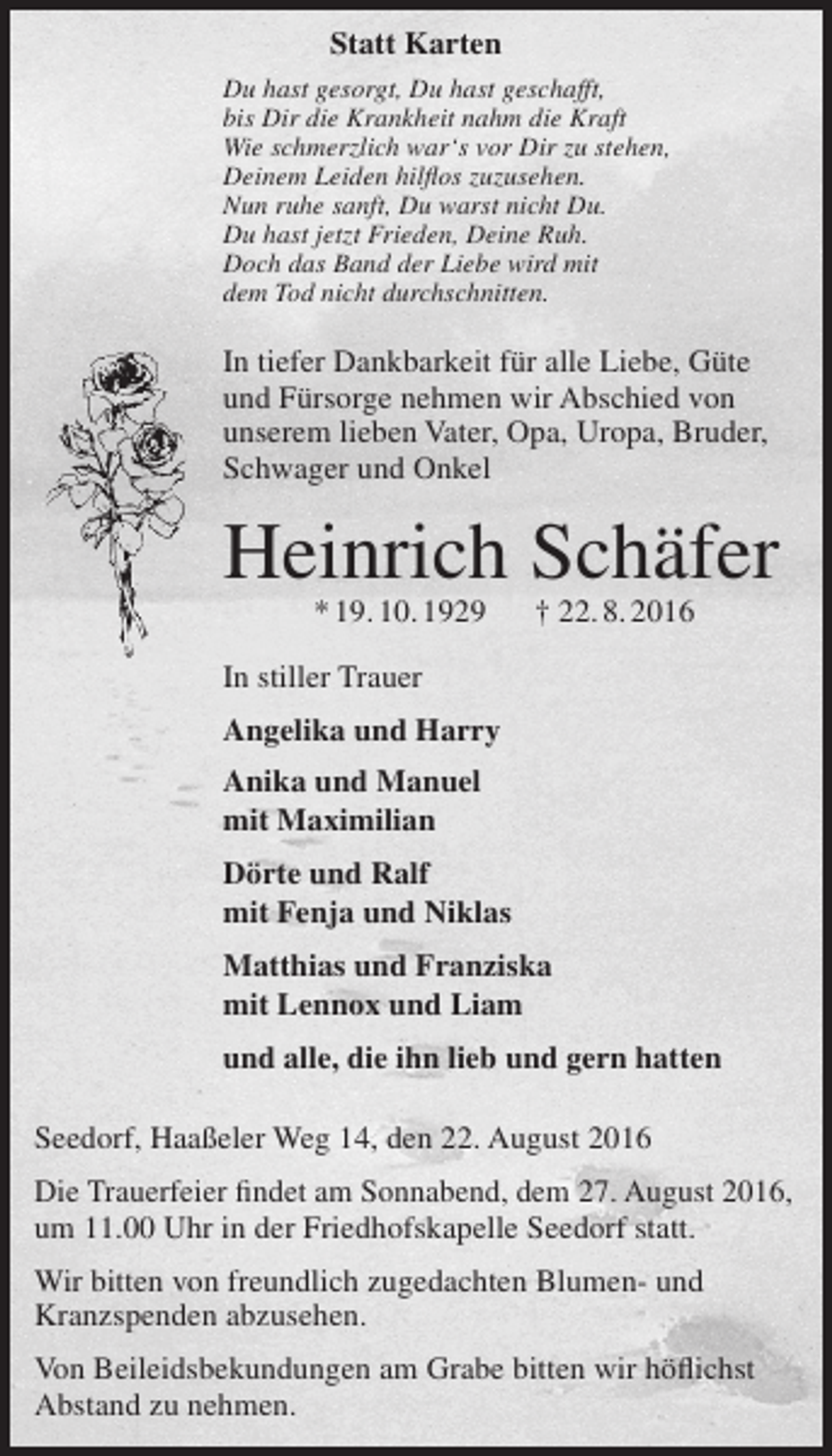 <p>Statt Karten<br />Du hast gesorgt, Du hast geschafft,<br />bis Dir die Krankheit nahm die Kraft<br />Wie schmerzlich war‘s vor Dir zu stehen,<br />Deinem Leiden hilflos zuzusehen.<br />Nun ruhe sanft, Du warst nicht Du.<br />Du hast jetzt Frieden, Deine Ruh.<br />Doch das Band der Liebe wird mit<br />dem Tod nicht durchschnitten.</p><p>In tiefer Dankbarkeit für alle Liebe, Güte<br />und Fürsorge nehmen wir Abschied von<br />unserem lieben Vater, Opa, Uropa, Bruder,<br />Schwager und Onkel</p><p>Heinrich Schäfer<br />* 19. 10. 1929</p><p>† 22. 8. 2016</p><p>In stiller Trauer<br />Angelika und Harry<br />Anika und Manuel<br />mit Maximilian<br />Dörte und Ralf<br />mit Fenja und Niklas<br />Matthias und Franziska<br />mit Lennox und Liam<br />und alle, die ihn lieb und gern hatten<br />Seedorf, Haaßeler Weg 14, den 22. August 2016<br />Die Trauerfeier findet am Sonnabend, dem 27. August 2016,<br />um 11.00 Uhr in der Friedhofskapelle Seedorf statt.<br />Wir bitten von freundlich zugedachten Blumen- und<br />Kranzspenden abzusehen.<br />Von Beileidsbekundungen am Grabe bitten wir höflichst<br />Abstand zu nehmen.</p>