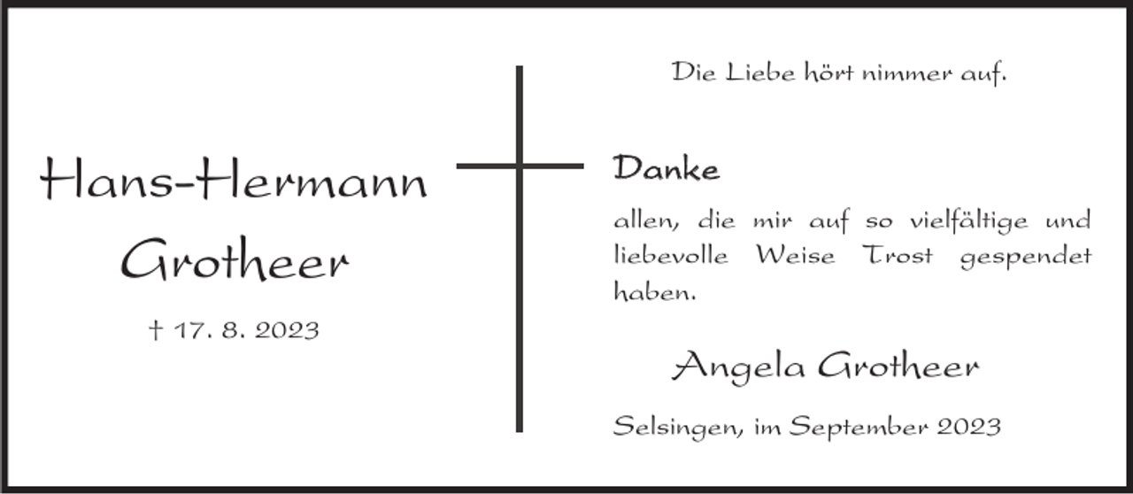 <p>Die Liebe hört nimmer auf.</p><p>Hans-Hermann<br />Grotheer<br />† 17. 8. 2023</p><p>Danke<br />allen, die mir auf so vielfältige und<br />liebevolle Weise Trost gespendet<br />haben.</p><p>Angela Grotheer<br />Selsingen, im September 2023</p>