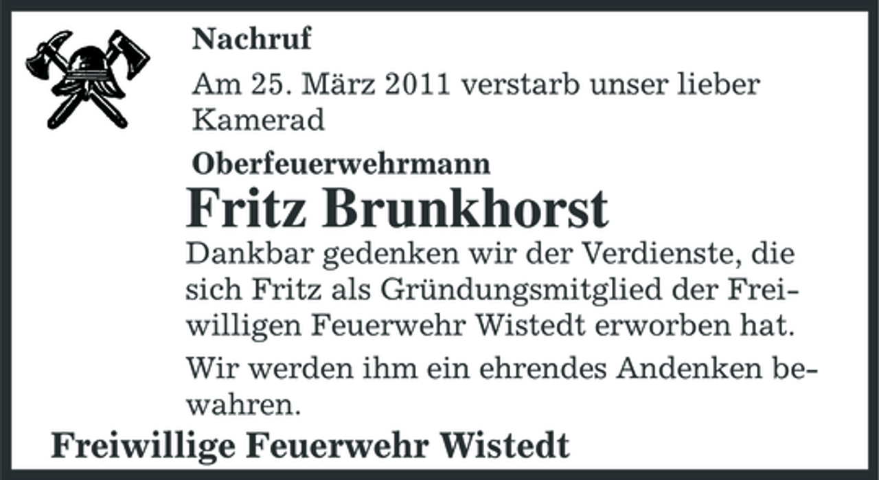 <p>Nachruf Am 25. März 2011 verstarb unser lieber Kamerad Oberfeuerwehrmann</p><p>Fritz Brunkhorst<br />Dankbar gedenken wir der Verdienste, die sich Fritz als Gründungsmitglied der Freiwilligen Feuerwehr Wistedt erworben hat. Wir werden ihm ein ehrendes Andenken bewahren.</p><p>Freiwillige Feuerwehr Wistedt</p>
