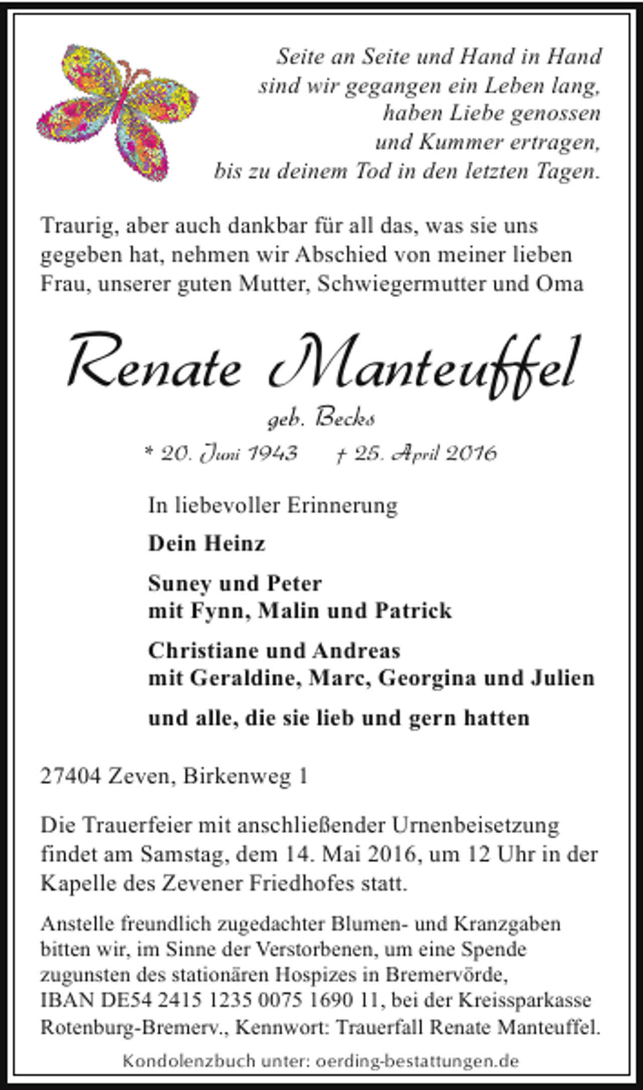 <p>Seite an Seite und Hand in Hand<br />sind wir gegangen ein Leben lang,<br />haben Liebe genossen<br />und Kummer ertragen,<br />bis zu deinem Tod in den letzten Tagen.<br />Traurig, aber auch dankbar für all das, was sie uns<br />gegeben hat, nehmen wir Abschied von meiner lieben<br />Frau, unserer guten Mutter, Schwiegermutter und Oma</p><p>Renate Manteuffel<br />geb. Becks</p><p>* 20. Juni 1943</p><p>† 25. April 2016</p><p>In liebevoller Erinnerung<br />Dein Heinz<br />Suney und Peter<br />mit Fynn, Malin und Patrick<br />Christiane und Andreas<br />mit Geraldine, Marc, Georgina und Julien<br />und alle, die sie lieb und gern hatten<br />27404 Zeven, Birkenweg 1<br />Die Trauerfeier mit anschließender Urnenbeisetzung<br />findet am Samstag, dem 14. Mai 2016, um 12 Uhr in der<br />Kapelle des Zevener Friedhofes statt.<br />Anstelle freundlich zugedachter Blumen- und Kranzgaben<br />bitten wir, im Sinne der Verstorbenen, um eine Spende<br />zugunsten des stationären Hospizes in Bremervörde,<br />IBAN DE54 2415 1235 0075 1690 11, bei der Kreissparkasse<br />Rotenburg-Bremerv., Kennwort: Trauerfall Renate Manteuffel.<br />Kondolenzbuch unter: oerding-bestattungen.de</p>