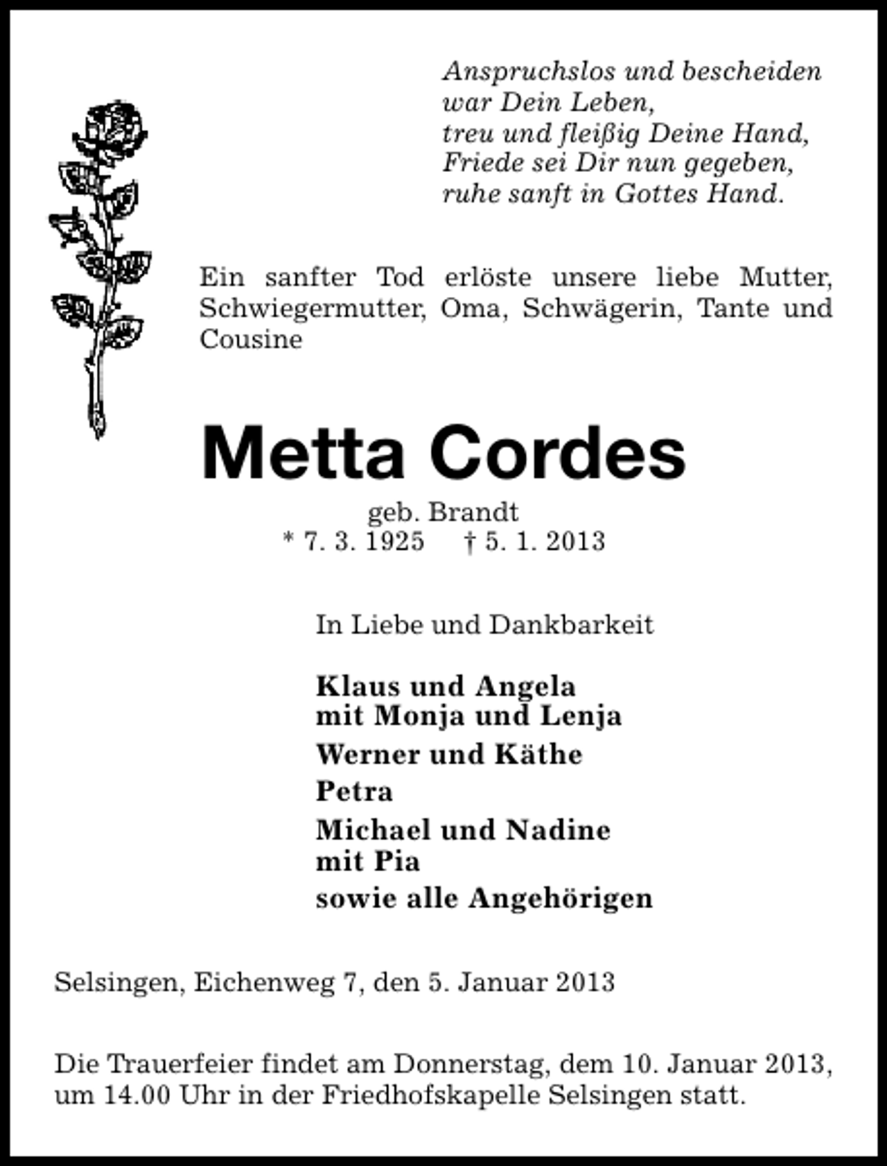 <p>Anspruchslos und bescheiden<br />war Dein Leben,<br />treu und fleißig Deine Hand,<br />Friede sei Dir nun gegeben,<br />ruhe sanft in Gottes Hand.<br />Ein sanfter Tod erlöste unsere liebe Mutter,<br />Schwiegermutter, Oma, Schwägerin, Tante und<br />Cousine</p><p>Metta Cordes<br />geb. Brandt<br />* 7. 3. 1925 † 5. 1. 2013</p><p>In Liebe und Dankbarkeit</p><p>Klaus und Angela<br />mit Monja und Lenja<br />Werner und Käthe<br />Petra<br />Michael und Nadine<br />mit Pia<br />sowie alle Angehörigen<br />Selsingen, Eichenweg 7, den 5. Januar 2013<br />Die Trauerfeier findet am Donnerstag, dem 10. Januar 2013,<br />um 14.00 Uhr in der Friedhofskapelle Selsingen statt.</p>