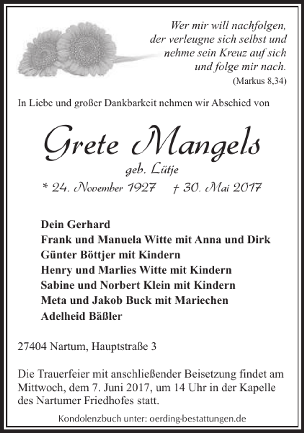 <p>Wer mir will nachfolgen,<br />der vverleugne sich selbst und<br />neehme sein Kreuz auf sich<br />und folge mir nach.<br />(Markus 8,34)</p><p>In Liebe und großer Dankbarkeit nehmen wir Abschied von</p><p>Grete Mangels<br />geb. Lütje</p><p>* 24. November 1927</p><p>† 30. Mai 2017</p><p>Dein Gerhard<br />Frank und Manuela Witte mit Anna und Dirk<br />Günter Böttjer mit Kindern<br />Henry und Marlies Witte mit Kindern<br />Sabine und Norbert Klein mit Kindern<br />Meta und Jakob Buck mit Mariechen<br />Adelheid Bäßler<br />27404 Nartum, Hauptstraße 3<br />Die Trauerfeier mit anschließender Beisetzung findet am<br />Mittwoch, dem 7. Juni 2017, um 14 Uhr in der Kapelle<br />des Nartumer Friedhofes statt.<br />Kondolenzbuch unter: oerding-bestattungen.de</p>
