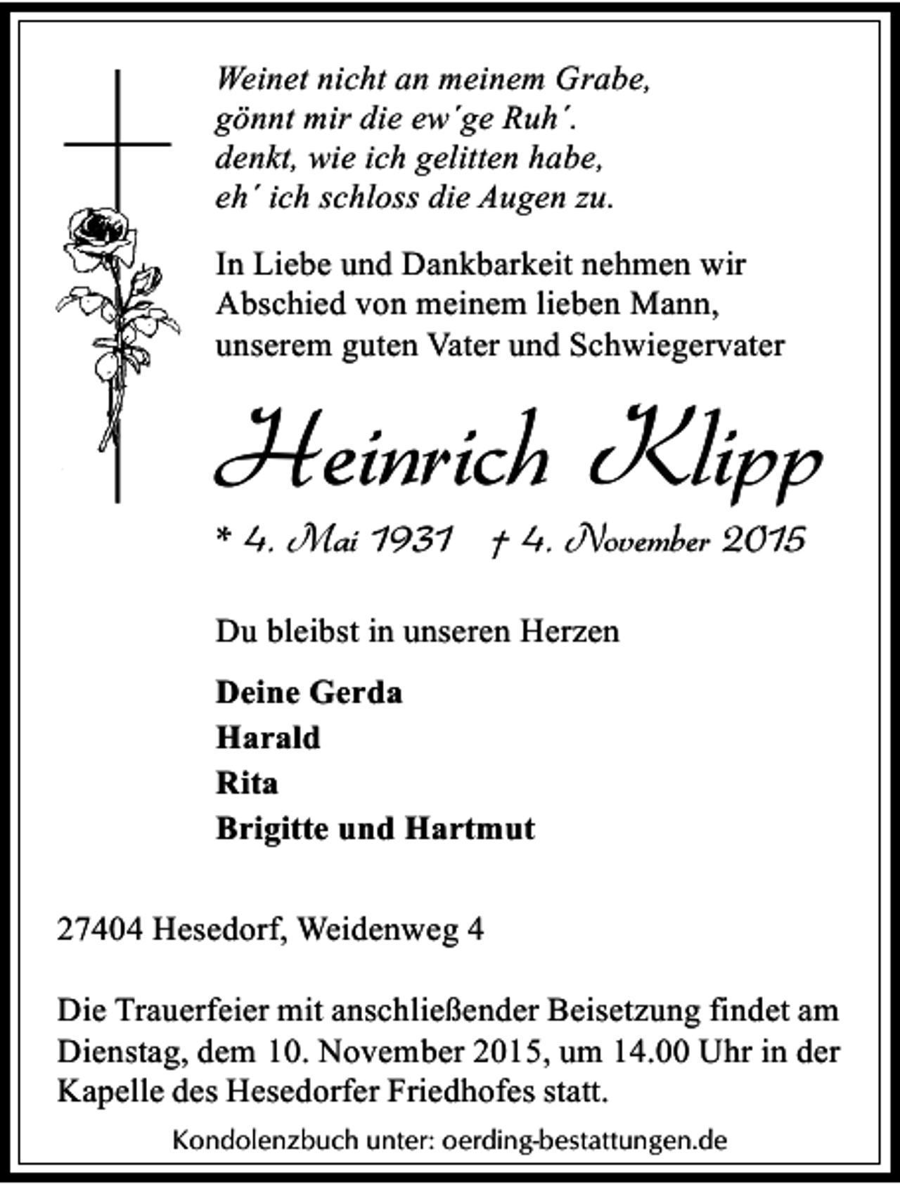 <p>Weinet nicht an meinem Grabe,<br />gönnt mir die ew´ge Ruh´.<br />denkt, wie ich gelitten habe,<br />eh´ ich schloss die Augen zu.<br />In Liebe und Dankbarkeit nehmen wir<br />Abschied von meinem lieben Mann,<br />unserem guten Vater und Schwiegervater</p><p>Heinrich Klipp<br />* 4. Mai 1931 † 4. November 2015<br />Du bleibst in unseren Herzen<br />Deine Gerda<br />Harald<br />Rita<br />Brigitte und Hartmut<br />27404 Hesedorf, Weidenweg 4<br />Die Trauerfeier mit anschließender Beisetzung findet am<br />Dienstag, dem 10. November 2015, um 14.00 Uhr in der<br />Kapelle des Hesedorfer Friedhofes statt.<br />Kondolenzbuch unter: oerding-bestattungen.de</p>