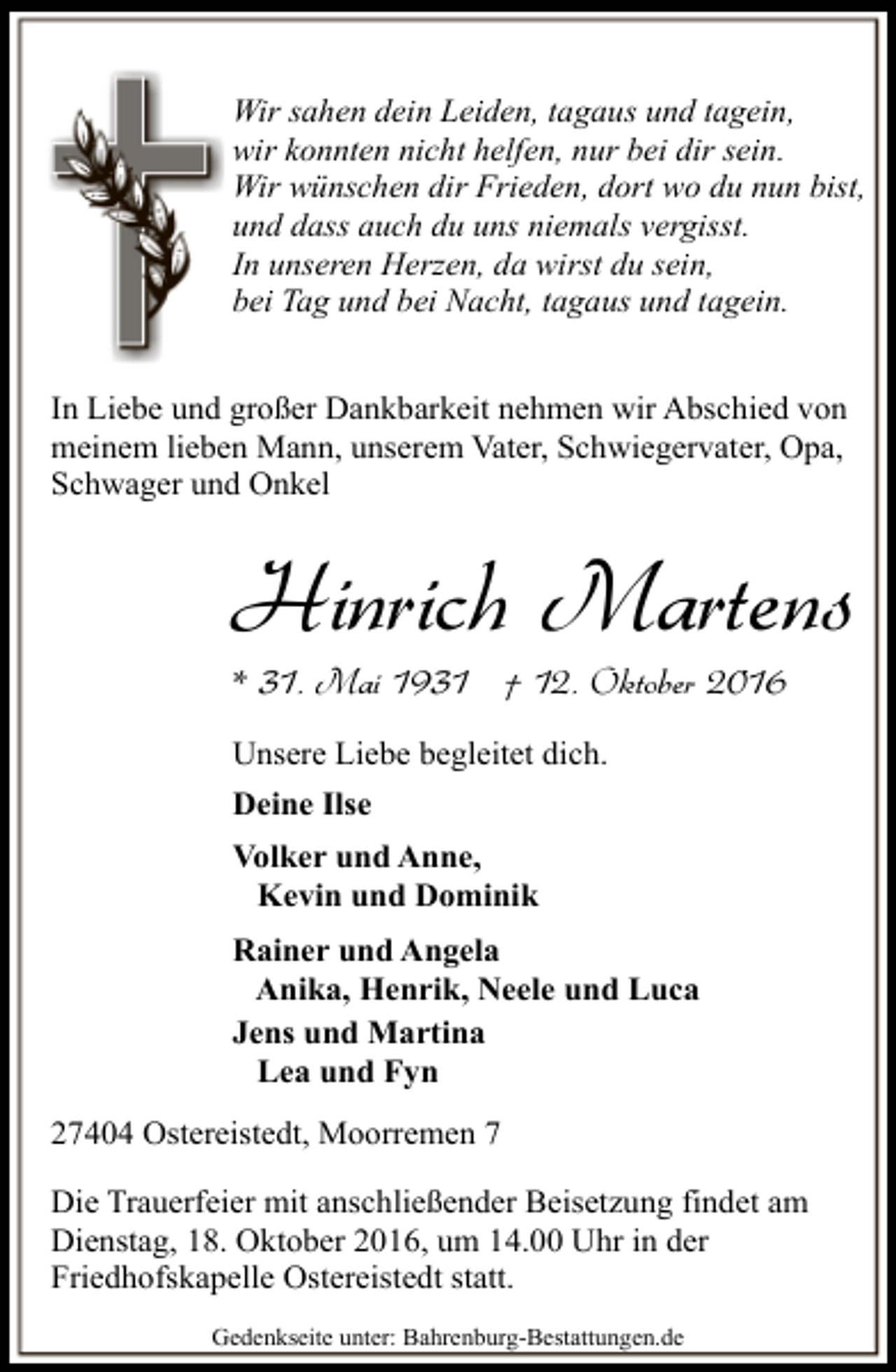 <p>Wir sahen dein Leiden, tagaus und tagein,<br />wir konnten nicht helfen, nur bei dir sein.<br />Wir wünschen dir Frieden, dort wo du nun bist,<br />und dass auch du uns niemals vergisst.<br />In unseren Herzen, da wirst du sein,<br />bei Tag und bei Nacht, tagaus und tagein.<br />In Liebe und großer Dankbarkeit nehmen wir Abschied von<br />meinem lieben Mann, unserem Vater, Schwiegervater, Opa,<br />Schwager und Onkel</p><p>Hinrich Martens<br />* 31. Mai 1931 † 12. Oktober 2016<br />Unsere Liebe begleitet dich.<br />Deine Ilse<br />Volker und Anne,<br />Kevin und Dominik<br />Rainer und Angela<br />Anika, Henrik, Neele und Luca<br />Jens und Martina<br />Lea und Fyn<br />27404 Ostereistedt, Moorremen 7<br />Die Trauerfeier mit anschließender Beisetzung findet am<br />Dienstag, 18. Oktober 2016, um 14.00 Uhr in der<br />Friedhofskapelle Ostereistedt statt.<br />Gedenkseite unter: Bahrenburg-Bestattungen.de</p>
