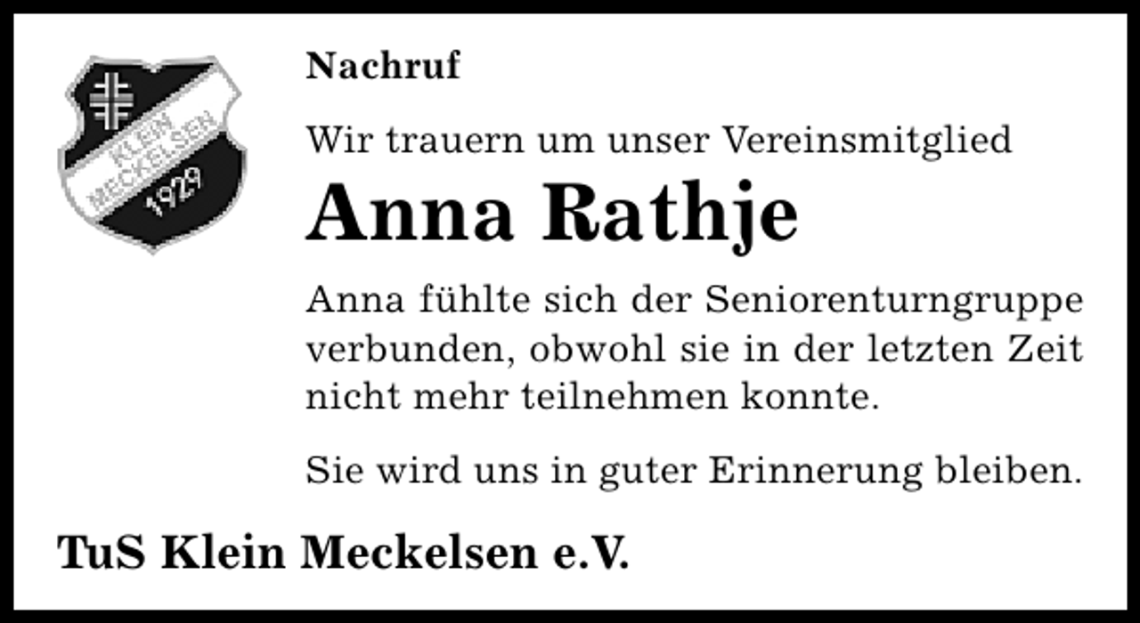 <p>Nachruf<br />Wir trauern um unser Vereinsmitglied</p><p>Anna Rathje</p><p>Anna fühlte sich der Seniorenturngruppe<br />verbunden, obwohl sie in der letzten Zeit<br />nicht mehr teilnehmen konnte.<br />Sie wird uns in guter Erinnerung bleiben.</p><p>TuS Klein Meckelsen e.V.</p>