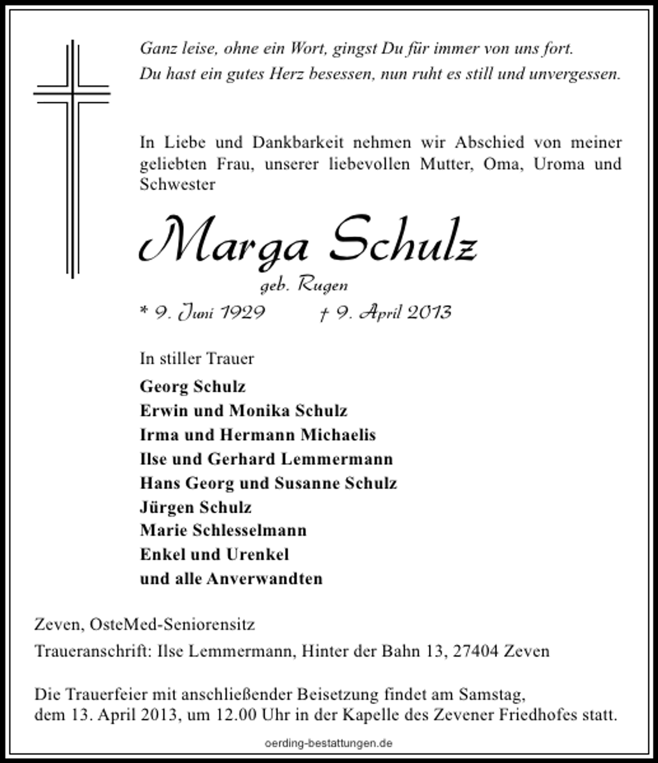 <p>Ganz leise, ohne ein Wort, gingst Du für immer von uns fort.<br />Du hast ein gutes Herz besessen, nun ruht es still und unvergessen.</p><p>In Liebe und Dankbarkeit nehmen wir Abschied von meiner<br />geliebten Frau, unserer liebevollen Mutter, Oma, Uroma und<br />Schwester</p><p>Marga Schulz<br />geb. Rugen</p><p>* 9. Juni 1929</p><p>† 9. April 2013</p><p>In stiller Trauer<br />Georg Schulz<br />Erwin und Monika Schulz<br />Irma und Hermann Michaelis<br />Ilse und Gerhard Lemmermann<br />Hans Georg und Susanne Schulz<br />Jürgen Schulz<br />Marie Schlesselmann<br />Enkel und Urenkel<br />und alle Anverwandten<br />Zeven, OsteMed-Seniorensitz<br />Traueranschrift: Ilse Lemmermann, Hinter der Bahn 13, 27404 Zeven<br />Die Trauerfeier mit anschließender Beisetzung findet am Samstag,<br />dem 13. April 2013, um 12.00 Uhr in der Kapelle des Zevener Friedhofes statt.<br />oerding-bestattungen.de</p>