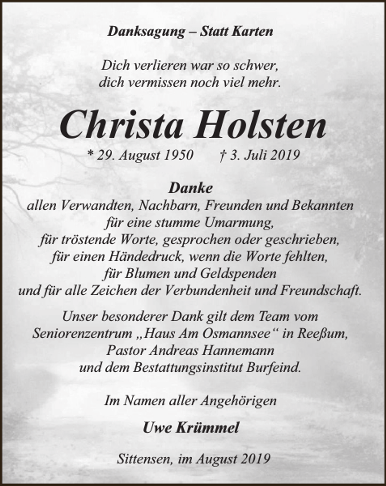 <p>Danksagung – Statt Karten<br />Dich verlieren war so schwer,<br />dich vermissen noch viel mehr.</p><p>Christa Holsten<br />* 29. August 1950</p><p>† 3. Juli 2019</p><p>Danke</p><p>allen Verwandten, Nachbarn, Freunden und Bekannten<br />für eine stumme Umarmung,<br />für tröstende Worte, gesprochen oder geschrieben,<br />für einen Händedruck, wenn die Worte fehlten,<br />für Blumen und Geldspenden<br />und für alle Zeichen der Verbundenheit und Freundschaft.<br />Unser besonderer Dank gilt dem Team vom<br />Seniorenzentrum „Haus Am Osmannsee“ in Reeßum,<br />Pastor Andreas Hannemann<br />und dem Bestattungsinstitut Burfeind.<br />Im Namen aller Angehörigen</p><p>Uwe Krümmel<br />Sittensen, im August 2019</p>