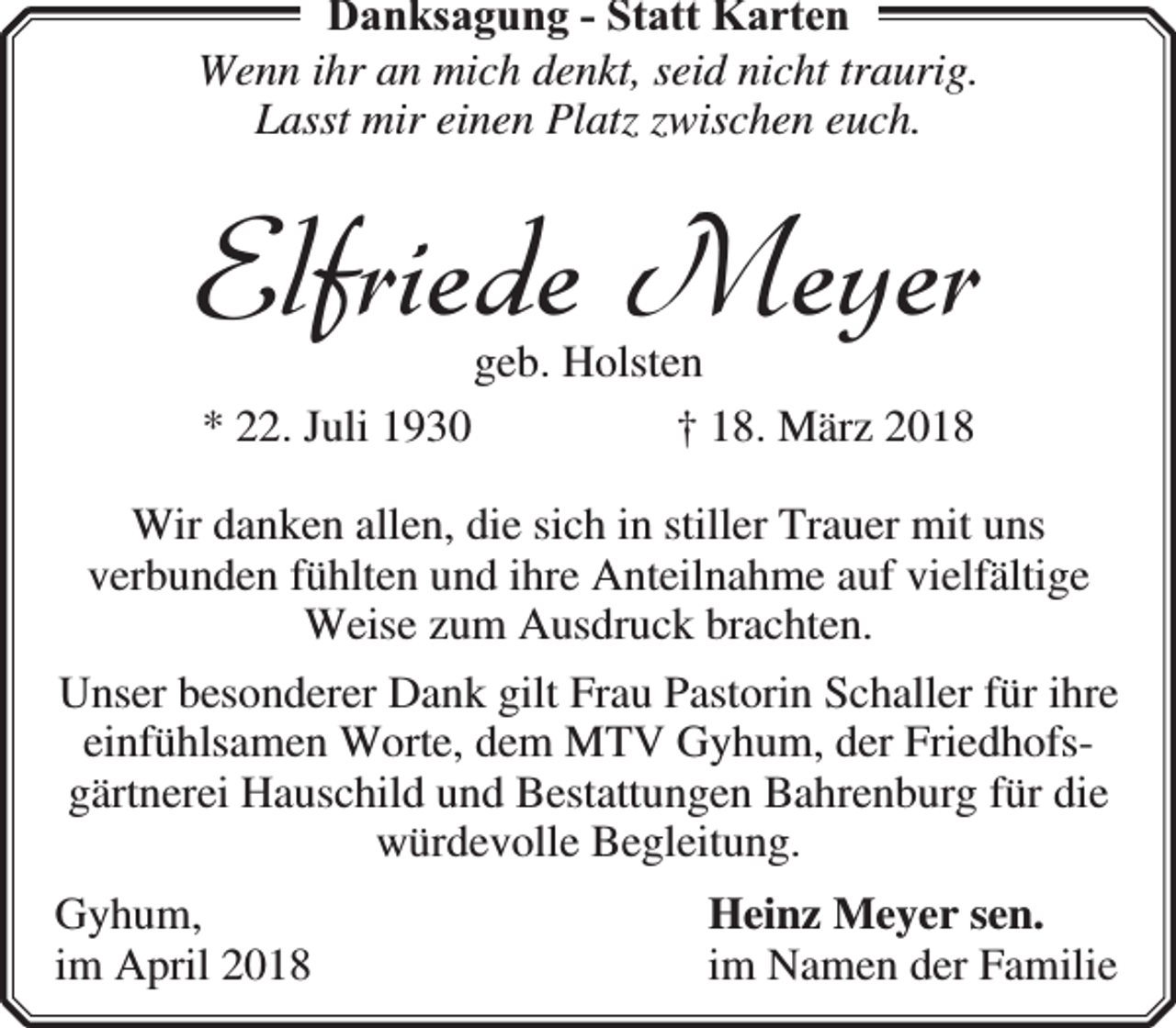 <p>Danksagung - Statt Karten<br />Wenn ihr an mich denkt, seid nicht traurig.<br />Lasst mir einen Platz zwischen euch.</p><p>Elfriede Meyer<br />geb. Holsten<br />* 22. Juli 1930<br />† 18. März 2018</p><p>Wir danken allen, die sich in stiller Trauer mit uns<br />verbunden fühlten und ihre Anteilnahme auf vielfältige<br />Weise zum Ausdruck brachten.<br />Unser besonderer Dank gilt Frau Pastorin Schaller für ihre<br />einfühlsamen Worte, dem MTV Gyhum, der Friedhofsgärtnerei Hauschild und Bestattungen Bahrenburg für die<br />würdevolle Begleitung.<br />Gyhum,<br />im April 2018</p><p>Heinz Meyer sen.<br />im Namen der Familie</p>