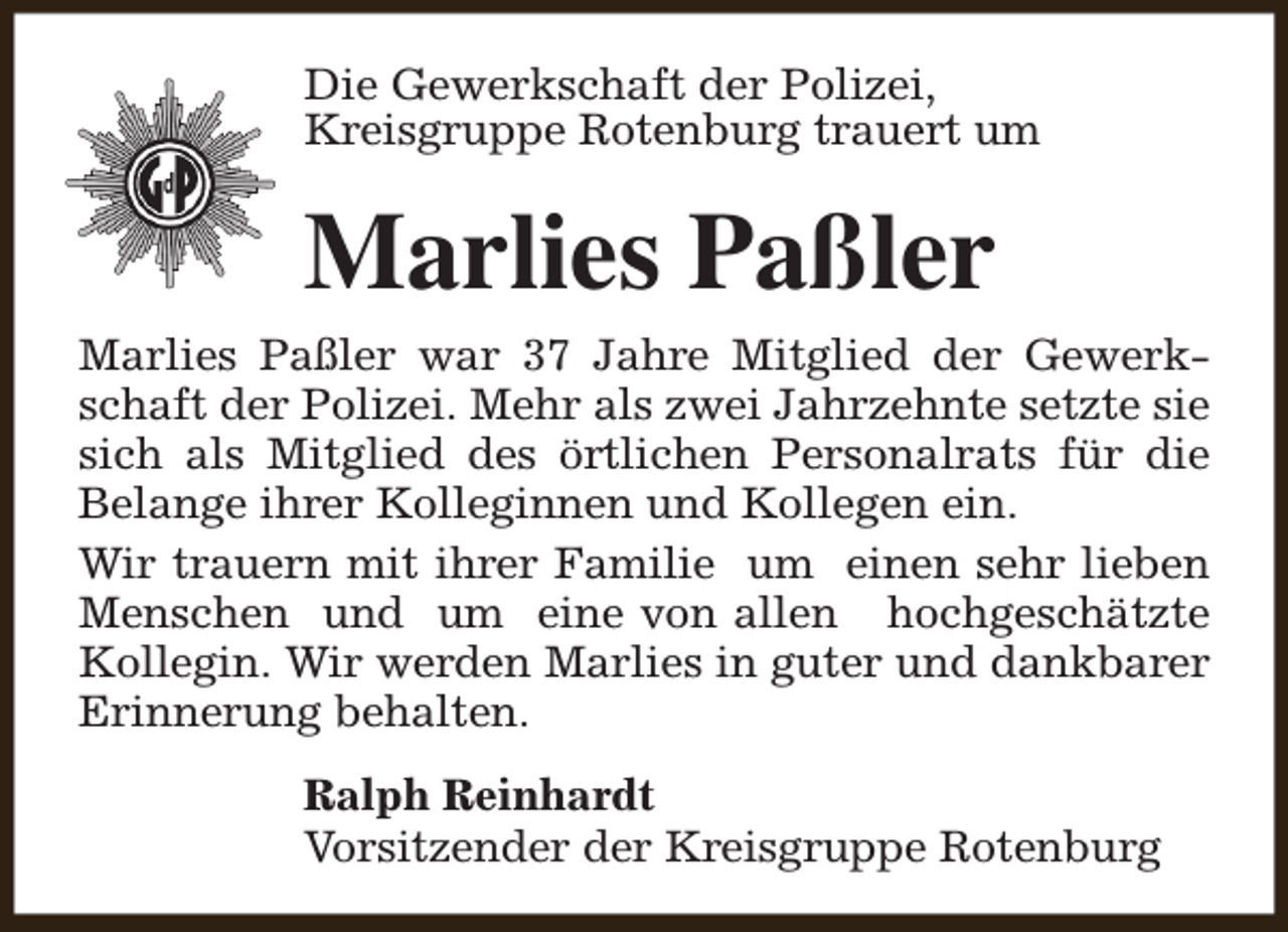 <p>Die Gewerkschaft der Polizei,<br />Kreisgruppe Rotenburg trauert um</p><p>Marlies Paßler<br />Marlies Paßler war 37 Jahre Mitglied der Gewerkschaft der Polizei. Mehr als zwei Jahrzehnte setzte sie<br />sich als Mitglied des örtlichen Personalrats für die<br />Belange ihrer Kolleginnen und Kollegen ein.<br />Wir trauern mit ihrer Familie um einen sehr lieben<br />Menschen und um eine von allen hochgeschätzte<br />Kollegin. Wir werden Marlies in guter und dankbarer<br />Erinnerung behalten.<br />Ralph Reinhardt<br />Vorsitzender der Kreisgruppe Rotenburg</p>