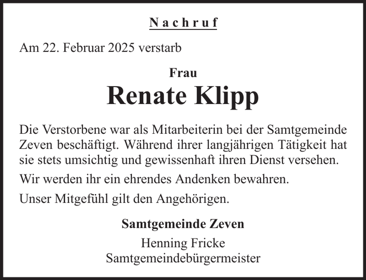 <p>Nachruf<br />Am 22. Februar 2025 verstarb<br />Frau</p><p>Renate Klipp<br />Die Verstorbene war als Mitarbeiterin bei der Samtgemeinde<br />Zeven beschäftigt. Während ihrer langjährigen Tätigkeit hat<br />sie stets umsichtig und gewissenhaft ihren Dienst versehen.<br />Wir werden ihr ein ehrendes Andenken bewahren.<br />Unser Mitgefühl gilt den Angehörigen.<br />Samtgemeinde Zeven<br />Henning Fricke<br />Samtgemeindebürgermeister</p>