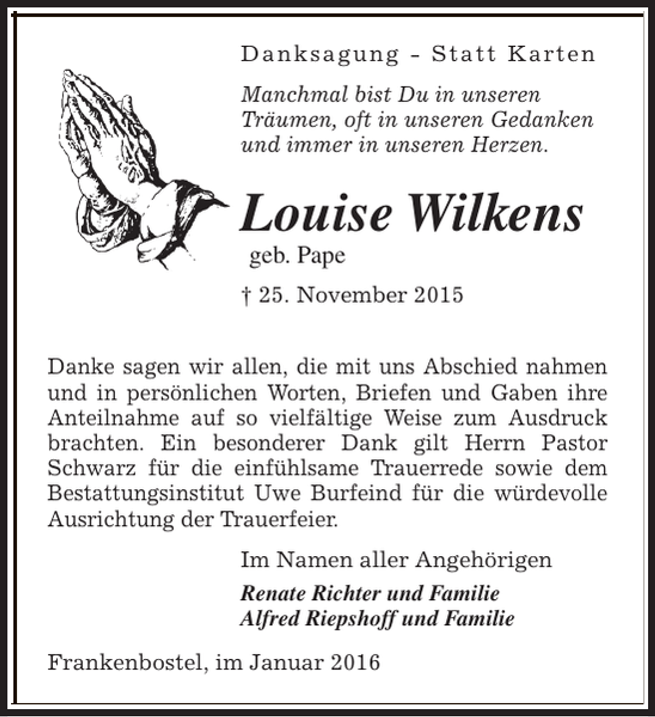 <p>D a n k s a g u n g - S t a t t K a rt e n<br />Manchmal bist Du in unseren<br />Träumen, oft in unseren Gedanken<br />und immer in unseren Herzen.</p><p>Louise Wilkens<br />geb. Pape</p><p>† 25. November 2015<br />Danke sagen wir allen, die mit uns Abschied nahmen<br />und in persönlichen Worten, Briefen und Gaben ihre<br />Anteilnahme auf so vielfältige Weise zum Ausdruck<br />brachten. Ein besonderer Dank gilt Herrn Pastor<br />Schwarz für die einfühlsame Trauerrede sowie dem<br />Bestattungsinstitut Uwe Burfeind für die würdevolle<br />Ausrichtung der Trauerfeier.<br />Im Namen aller Angehörigen<br />Renate Richter und Familie<br />Alfred Riepshoff und Familie<br />Frankenbostel, im Januar 2016</p>