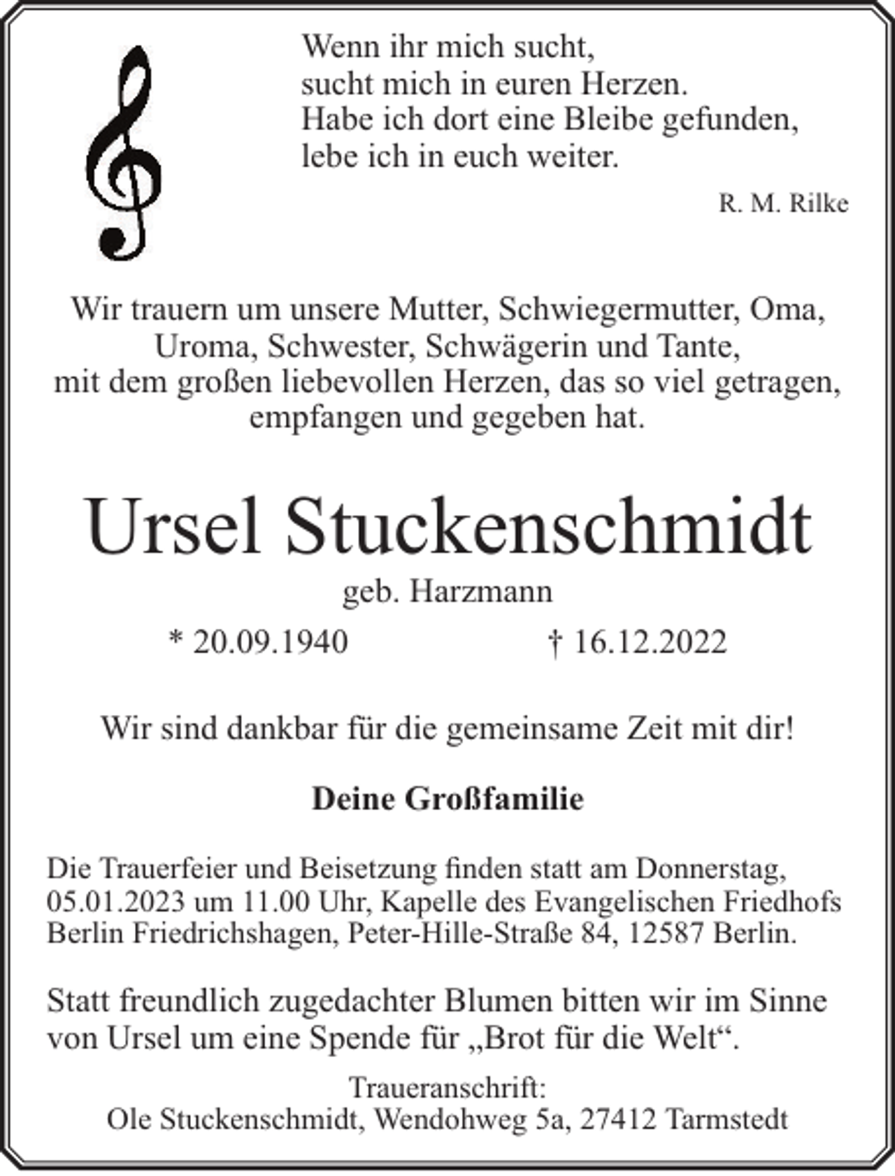 <p>Wenn ihr mich sucht,<br />sucht mich in euren Herzen.<br />Habe ich dort eine Bleibe gefunden,<br />lebe ich in euch weiter.<br />R. M. Rilke</p><p>Wir trauern um unsere Mutter, Schwiegermutter, Oma,<br />Uroma, Schwester, Schwägerin und Tante,<br />mit dem großen liebevollen Herzen, das so viel getragen,<br />empfangen und gegeben hat.</p><p>Ursel Stuckenschmidt<br />geb. Harzmann<br />* 20.09.1940<br />† 16.12.2022</p><p>Wir sind dankbar für die gemeinsame Zeit mit dir!<br />Deine Großfamilie<br />Die Trauerfeier und Beisetzung finden statt am Donnerstag,<br />05.01.2023 um 11.00 Uhr, Kapelle des Evangelischen Friedhofs<br />Berlin Friedrichshagen, Peter-Hille-Straße 84, 12587 Berlin.</p><p>Statt freundlich zugedachter Blumen bitten wir im Sinne<br />von Ursel um eine Spende für „Brot für die Welt“.<br />Traueranschrift:<br />Ole Stuckenschmidt, Wendohweg 5a, 27412 Tarmstedt</p>