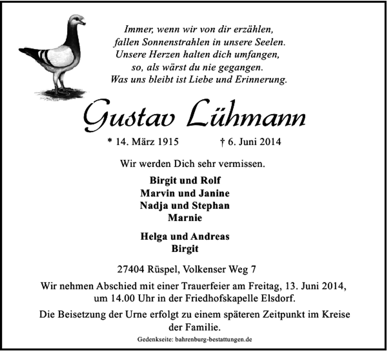 <p>Immer, wenn wir von dir erzählen,<br />fallen Sonnenstrahlen in unsere Seelen.<br />Unsere Herzen halten dich umfangen,<br />so, als wärst du nie gegangen.<br />Was uns bleibt ist Liebe und Erinnerung.</p><p>Gustav Lühmann<br />* 14. März 1915</p><p>† 6. Juni 2014</p><p>Wir werden Dich sehr vermissen.<br />Birgit und Rolf<br />Marvin und Janine<br />Nadja und Stephan<br />Marnie<br />Helga und Andreas<br />Birgit<br />27404 Rüspel, Volkenser Weg 7<br />Wir nehmen Abschied mit einer Trauerfeier am Freitag, 13. Juni 2014,<br />um 14.00 Uhr in der Friedhofskapelle Elsdorf.<br />Die Beisetzung der Urne erfolgt zu einem späteren Zeitpunkt im Kreise<br />der Familie.<br />Gedenkseite: bahrenburg-bestattungen.de</p>
