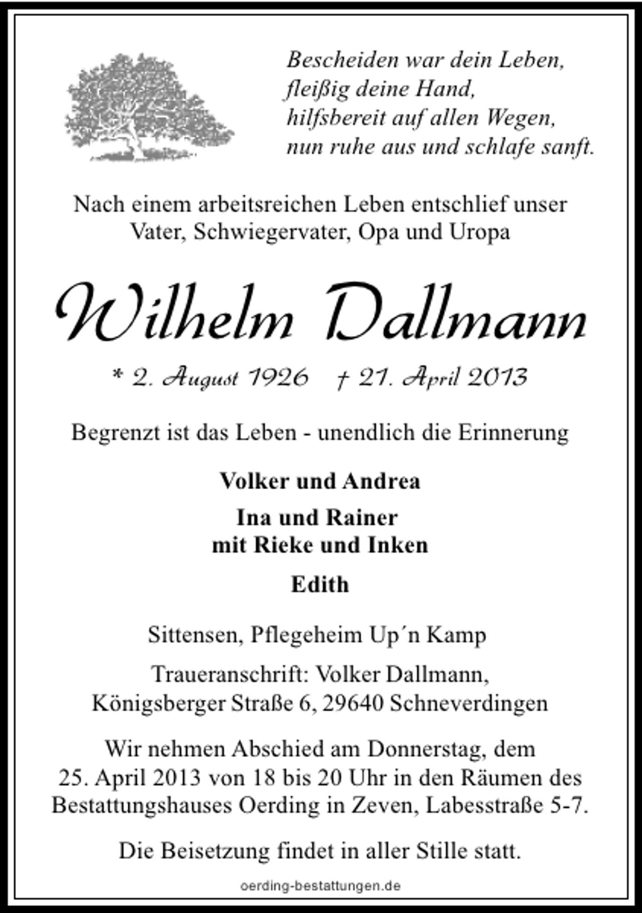 <p>Bescheiden war dein Leben,<br />fleißig deine Hand,<br />hilfsbereit auf allen Wegen,<br />nun ruhe aus und schlafe sanft.<br />Nach einem arbeitsreichen Leben entschlief unser<br />Vater, Schwiegervater, Opa und Uropa</p><p>Wilhelm Dallmann<br />* 2. August 1926 † 21. April 2013</p><p>Begrenzt ist das Leben - unendlich die Erinnerung<br />Volker und Andrea<br />Ina und Rainer<br />mit Rieke und Inken<br />Edith<br />Sittensen, Pflegeheim Up´n Kamp<br />Traueranschrift: Volker Dallmann,<br />Königsberger Straße 6, 29640 Schneverdingen<br />Wir nehmen Abschied am Donnerstag, dem<br />25. April 2013 von 18 bis 20 Uhr in den Räumen des<br />Bestattungshauses Oerding in Zeven, Labesstraße 5-7.<br />Die Beisetzung findet in aller Stille statt.<br />oerding-bestattungen.de</p>