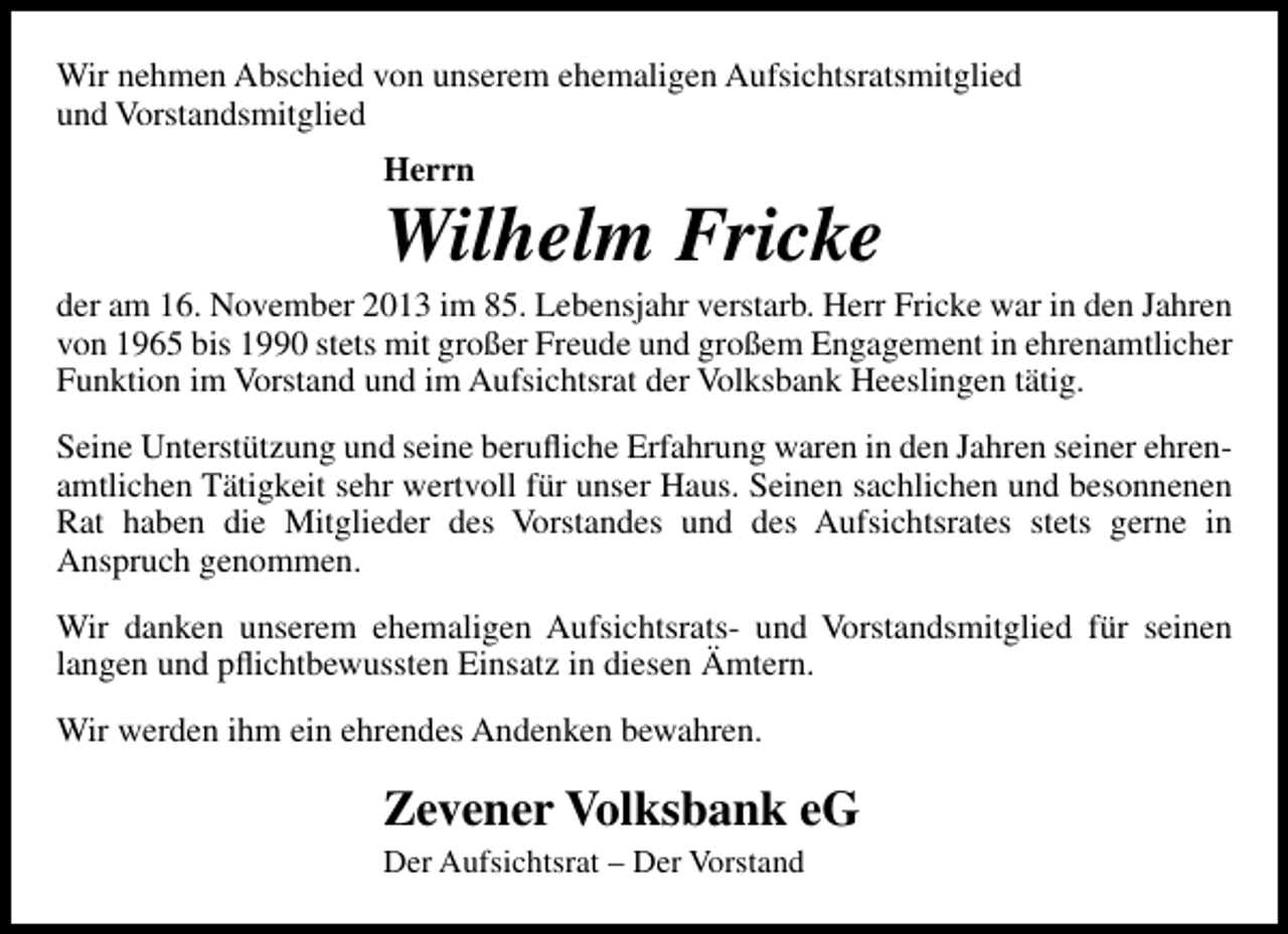 <p>Wir nehmen Abschied von unserem ehemaligen Aufsichtsratsmitglied<br />und Vorstandsmitglied<br />Herrn</p><p>Wilhelm Fricke</p><p>der am 16. November 2013 im 85. Lebensjahr verstarb. Herr Fricke war in den Jahren<br />von 1965 bis 1990 stets mit großer Freude und großem Engagement in ehrenamtlicher<br />Funktion im Vorstand und im Aufsichtsrat der Volksbank Heeslingen tätig.<br />Seine Unterstützung und seine beruﬂiche Erfahrung waren in den Jahren seiner ehrenamtlichen Tätigkeit sehr wertvoll für unser Haus. Seinen sachlichen und besonnenen<br />Rat haben die Mitglieder des Vorstandes und des Aufsichtsrates stets gerne in<br />Anspruch genommen.<br />Wir danken unserem ehemaligen Aufsichtsrats- und Vorstandsmitglied für seinen<br />langen und pﬂichtbewussten Einsatz in diesen Ämtern.<br />Wir werden ihm ein ehrendes Andenken bewahren.</p><p>Zevener Volksbank eG<br />Der Aufsichtsrat – Der Vorstand</p>