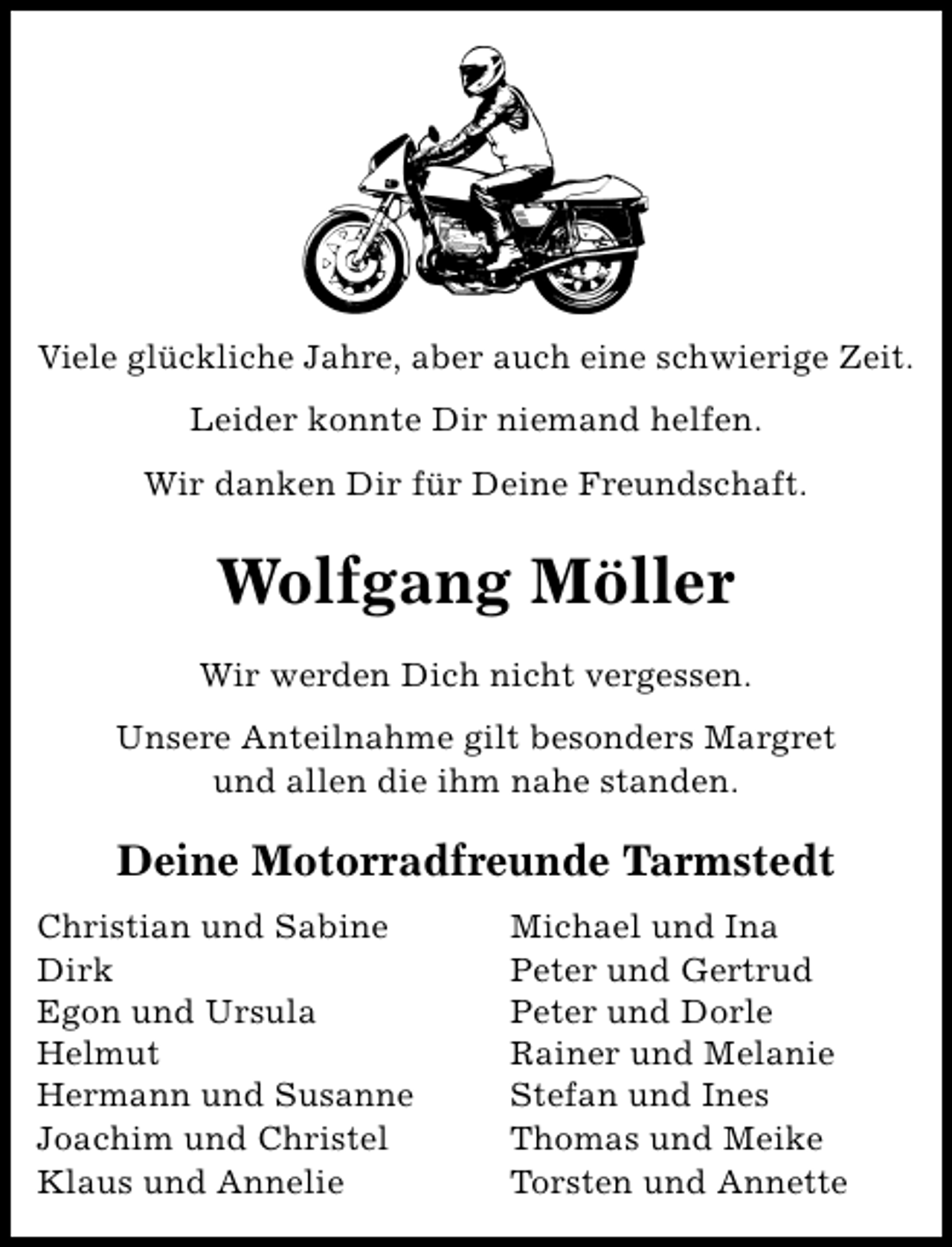 <p>Viele glückliche Jahre, aber auch eine schwierige Zeit.<br />Leider konnte Dir niemand helfen.<br />Wir danken Dir für Deine Freundschaft.</p><p>Wolfgang Möller<br />Wir werden Dich nicht vergessen.<br />Unsere Anteilnahme gilt besonders Margret<br />und allen die ihm nahe standen.</p><p>Deine Motorradfreunde Tarmstedt<br />Christian und Sabine<br />Dirk<br />Egon und Ursula<br />Helmut<br />Hermann und Susanne<br />Joachim und Christel<br />Klaus und Annelie</p><p>Michael und Ina<br />Peter und Gertrud<br />Peter und Dorle<br />Rainer und Melanie<br />Stefan und Ines<br />Thomas und Meike<br />Torsten und Annette</p>