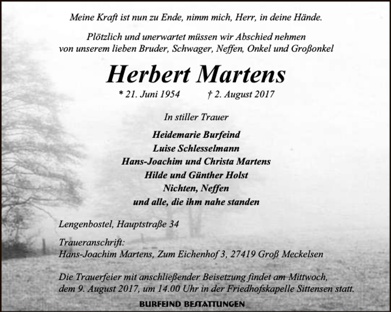 <p>Meine Kraft ist nun zu Ende, nimm mich, Herr, in deine Hände.<br />Plötzlich und unerwartet müssen wir Abschied nehmen<br />von unserem lieben Bruder, Schwager, Neffen, Onkel und Großonkel</p><p>Herbert Martens<br />* 21. Juni 1954</p><p>† 2. August 2017</p><p>In stiller Trauer<br />Heidemarie Burfeind<br />Luise Schlesselmann<br />Hans-Joachim und Christa Martens<br />Hilde und Günther Holst<br />Nichten, Neffen<br />und alle, die ihm nahe standen<br />Lengenbostel, Hauptstraße 34<br />Traueranschrift:<br />Hans-Joachim Martens, Zum Eichenhof 3, 27419 Groß Meckelsen<br />Die Trauerfeier mit anschließender Beisetzung findet am Mittwoch,<br />dem 9. August 2017, um 14.00 Uhr in der Friedhofskapelle Sittensen statt.<br />Burfeind Bestattungen</p>