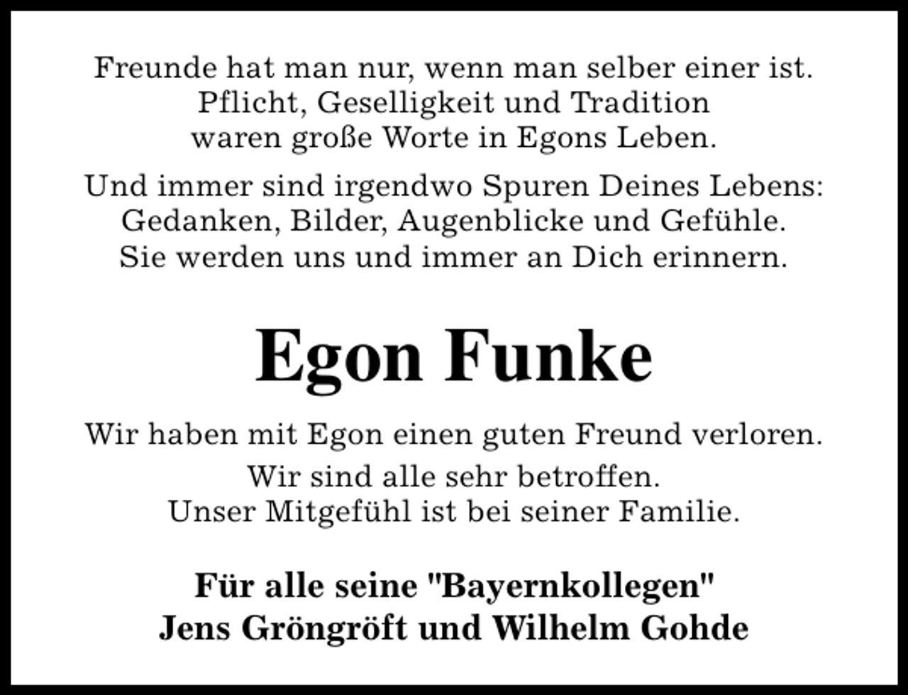 <p>Freunde hat man nur, wenn man selber einer ist.<br />Pflicht, Geselligkeit und Tradition<br />waren große Worte in Egons Leben.<br />Und immer sind irgendwo Spuren Deines Lebens:<br />Gedanken, Bilder, Augenblicke und Gefühle.<br />Sie werden uns und immer an Dich erinnern.</p><p>Egon Funke<br />Wir haben mit Egon einen guten Freund verloren.<br />Wir sind alle sehr betroffen.<br />Unser Mitgefühl ist bei seiner Familie.</p><p>Für alle seine "Bayernkollegen"<br />Jens Gröngröft und Wilhelm Gohde</p>