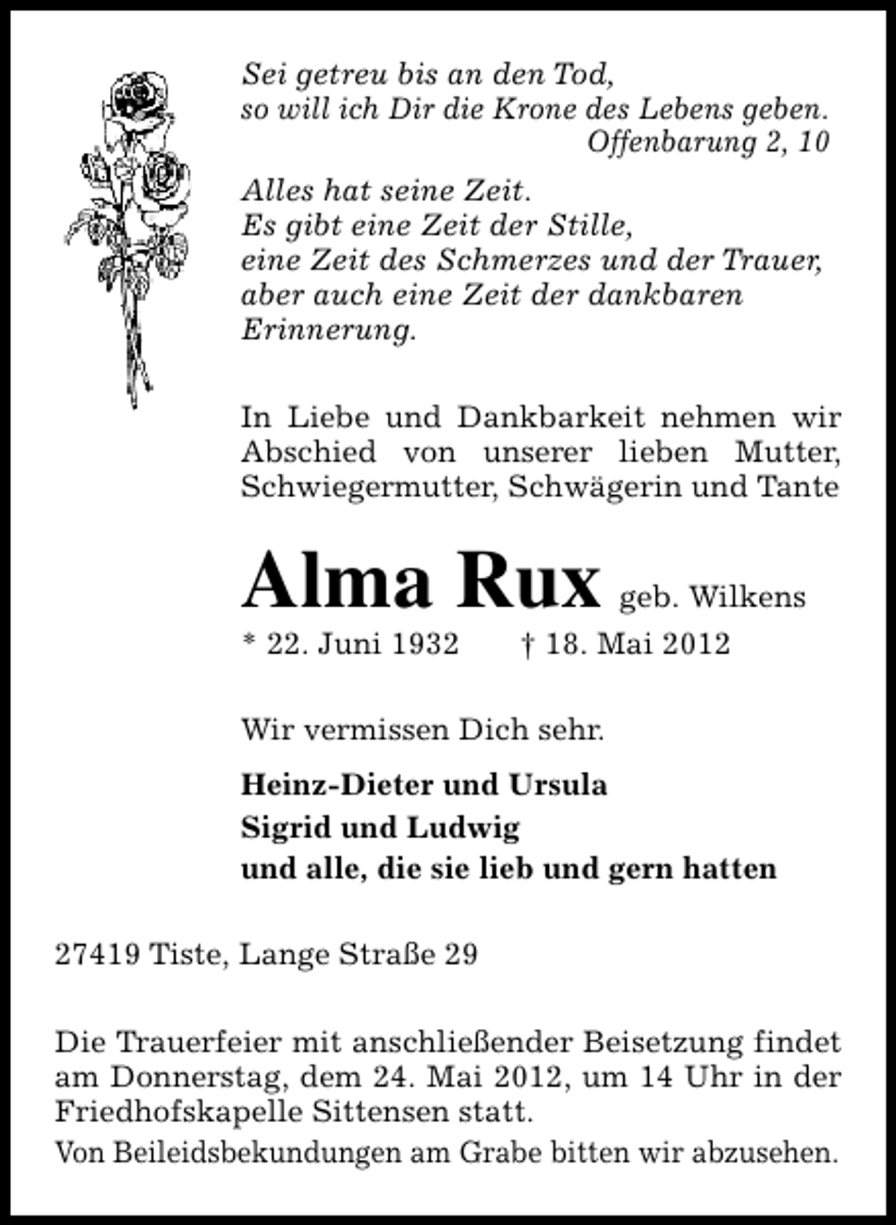 <p>Sei getreu bis an den Tod,<br />so will ich Dir die Krone des Lebens geben.<br />Offenbarung 2, 10<br />Alles hat seine Zeit.<br />Es gibt eine Zeit der Stille,<br />eine Zeit des Schmerzes und der Trauer,<br />aber auch eine Zeit der dankbaren<br />Erinnerung.<br />In Liebe und Dankbarkeit nehmen wir<br />Abschied von unserer lieben Mutter,<br />Schwiegermutter, Schwägerin und Tante</p><p>Alma Rux</p><p>* 22. Juni 1932</p><p>geb. Wilkens</p><p>† 18. Mai 2012</p><p>Wir vermissen Dich sehr.<br />Heinz-Dieter und Ursula<br />Sigrid und Ludwig<br />und alle, die sie lieb und gern hatten<br />27419 Tiste, Lange Straße 29<br />Die Trauerfeier mit anschließender Beisetzung findet<br />am Donnerstag, dem 24. Mai 2012, um 14 Uhr in der<br />Friedhofskapelle Sittensen statt.<br />Von Beileidsbekundungen am Grabe bitten wir abzusehen.</p>