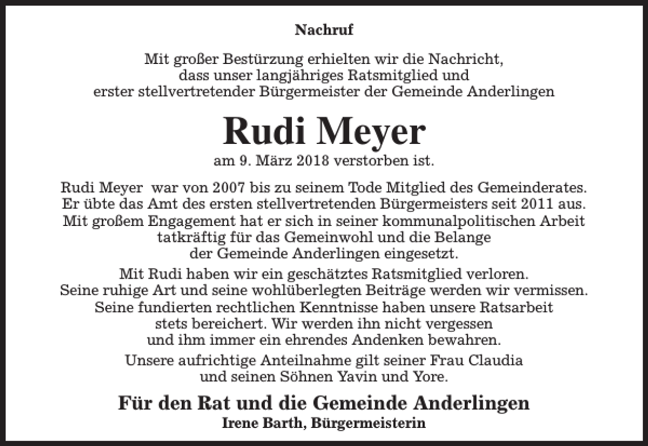 <p>Nachruf<br />Mit großer Bestürzung erhielten wir die Nachricht,<br />dass unser langjähriges Ratsmitglied und<br />erster stellvertretender Bürgermeister der Gemeinde Anderlingen</p><p>Rudi Meyer</p><p>am 9. März 2018 verstorben ist.<br />Rudi Meyer war von 2007 bis zu seinem Tode Mitglied des Gemeinderates.<br />Er übte das Amt des ersten stellvertretenden Bürgermeisters seit 2011 aus.<br />Mit großem Engagement hat er sich in seiner kommunalpolitischen Arbeit<br />tatkräftig für das Gemeinwohl und die Belange<br />der Gemeinde Anderlingen eingesetzt.<br />Mit Rudi haben wir ein geschätztes Ratsmitglied verloren.<br />Seine ruhige Art und seine wohlüberlegten Beiträge werden wir vermissen.<br />Seine fundierten rechtlichen Kenntnisse haben unsere Ratsarbeit<br />stets bereichert. Wir werden ihn nicht vergessen<br />und ihm immer ein ehrendes Andenken bewahren.<br />Unsere aufrichtige Anteilnahme gilt seiner Frau Claudia<br />und seinen Söhnen Yavin und Yore.</p><p>Für den Rat und die Gemeinde Anderlingen<br />Irene Barth, Bürgermeisterin</p>