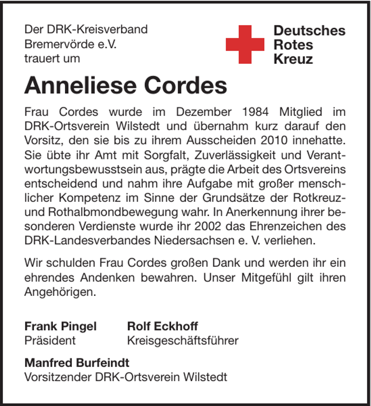 <p>Der DRK-Kreisverband<br />Bremervörde e.V.<br />trauert um</p><p>Deutsches<br />Rotes<br />Kreuz</p><p>Anneliese Cordes<br />Frau Cordes wurde im Dezember 1984 Mitglied im<br />DRK-Ortsverein Wilstedt und übernahm kurz darauf den<br />Vorsitz, den sie bis zu ihrem Ausscheiden 2010 innehatte.<br />Sie übte ihr Amt mit Sorgfalt, Zuverlässigkeit und Verantwortungsbewusstsein aus, prägte die Arbeit des Ortsvereins<br />entscheidend und nahm ihre Aufgabe mit großer menschlicher Kompetenz im Sinne der Grundsätze der Rotkreuzund Rothalbmondbewegung wahr. In Anerkennung ihrer besonderen Verdienste wurde ihr 2002 das Ehrenzeichen des<br />DRK-Landesverbandes Niedersachsen e. V. verliehen.<br />Wir schulden Frau Cordes großen Dank und werden ihr ein<br />ehrendes Andenken bewahren. Unser Mitgefühl gilt ihren<br />Angehörigen.<br />Frank Pingel<br />Präsident</p><p>Rolf Eckhoff<br />Kreisgeschäftsführer</p><p>Manfred Burfeindt<br />Vorsitzender DRK-Ortsverein Wilstedt</p>