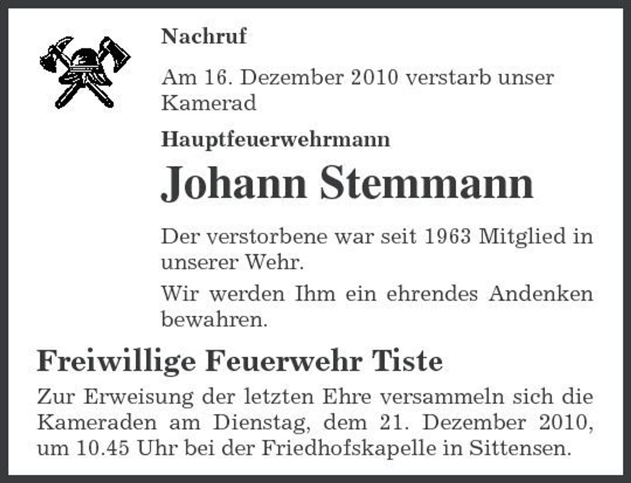 <p>Nachruf Am 16. Dezember 2010 verstarb unser Kamerad Hauptfeuerwehrmann</p><p>Johann Stemmann<br />Der verstorbene war seit 1963 Mitglied in unserer Wehr. Wir werden Ihm ein ehrendes Andenken bewahren.</p><p>Freiwillige Feuerwehr Tiste<br />Zur Erweisung der letzten Ehre versammeln sich die Kameraden am Dienstag, dem 21. Dezember 2010, um 10.45 Uhr bei der Friedhofskapelle in Sittensen.</p>