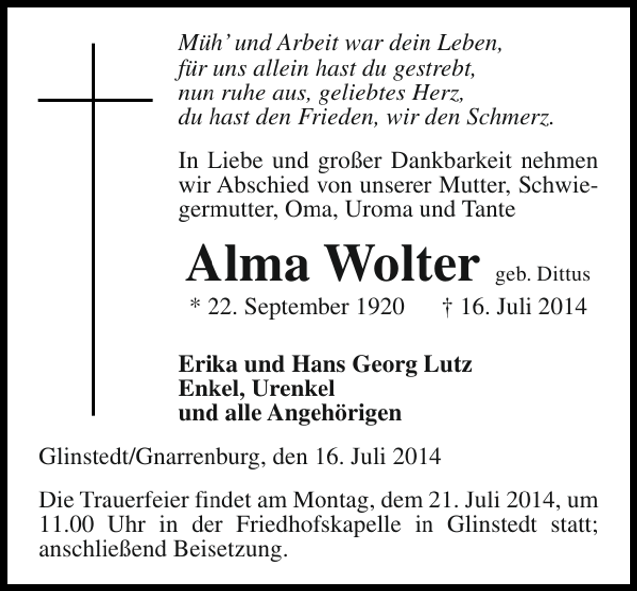 <p>Müh’ und Arbeit war dein Leben,<br />für uns allein hast du gestrebt,<br />nun ruhe aus, geliebtes Herz,<br />du hast den Frieden, wir den Schmerz.<br />In Liebe und großer Dankbarkeit nehmen<br />wir Abschied von unserer Mutter, Schwiegermutter, Oma, Uroma und Tante</p><p>Alma Wolter geb. Dittus<br />* 22. September 1920</p><p>† 16. Juli 2014</p><p>Erika und Hans Georg Lutz<br />Enkel, Urenkel<br />und alle Angehörigen<br />Glinstedt/Gnarrenburg, den 16. Juli 2014<br />Die Trauerfeier findet am Montag, dem 21. Juli 2014, um<br />11.00 Uhr in der Friedhofskapelle in Glinstedt statt;<br />anschließend Beisetzung.</p>