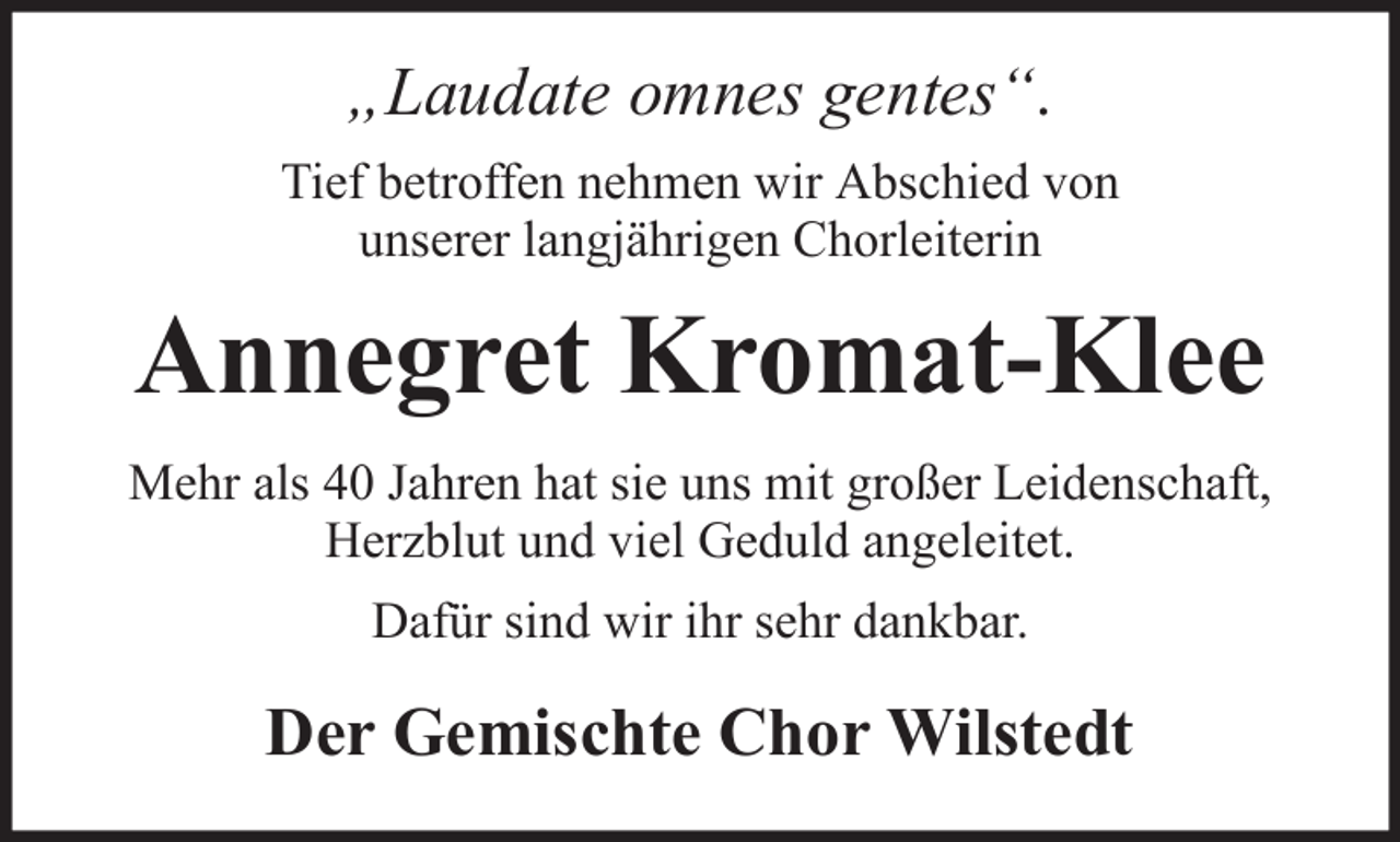 <p>„Laudate omnes gentes“.<br />Tief betroffen nehmen wir Abschied von<br />unserer langjährigen Chorleiterin</p><p>Annegret Kromat-Klee<br />Mehr als 40 Jahren hat sie uns mit großer Leidenschaft,<br />Herzblut und viel Geduld angeleitet.<br />Dafür sind wir ihr sehr dankbar.</p><p>Der Gemischte Chor Wilstedt</p>